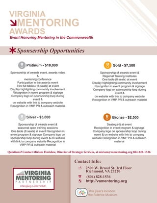 VIRGINIA
MENTORING
AWARDS
- 2500 W. Broad St. 3rd Floor
Richmond, VA 23220
☎ (804) 828-1536
 http://vamentoring.org
Event Honoring Mentoring in the Commonwealth
This year’s location:
the Science Museum
à
Sponsorship of awards event, awards video
&
mentoring conference
Participation in the awards event
Two full tables (16 seats) at event
Display highlighting community involvement
Recognition in event program & signage
Company logo on sponsorship loop during
event &
on website with link to company website
Recognition in VMP PR & outreach material
Sponsorship of awards event &
Regional Training Institutes
One table (8 seats) at event
Display highlighting community involvement
Recognition in event program & signage
Company logo on sponsorship loop during
event &
on website with link to company website
Recognition in VMP PR & outreach material
 
 
Platinum - $10,000 Gold - $7,500
Bronze - $2,500Silver - $5,000
Contact Info:
Sponsorship of awards event &
seasonal open training sessions
One table (8 seats) at event Recognition in
event program & signage Company logo on
sponsorship loop during event & on website
with link to company website Recognition in
VMP PR & outreach material
Seating (4) at event
Recognition in event program & signage
Company logo on sponsorship loop during
event & on website with link to company
website Recognition in VMP PR & outreach
material
Questions? Contact Miriam Davidow, Director of Strategic Services, at miriam@vamentoring.org 804-828-1536
Sponsership OpportunitiesÝ
 