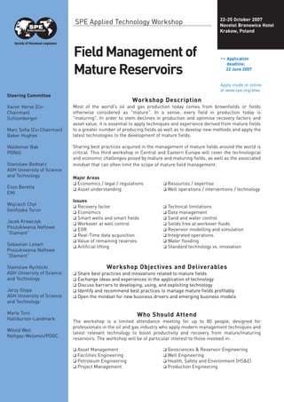 FieldManagementof
MatureReservoirs
Workshop Description
Most of the world's oil and gas production today comes from brownfields or fields
otherwise considered as "mature". In a sense, every field in production today is
"maturing". In order to stem declines in production and optimise recovery factors and
asset value, it is essential to apply techniques and experience derived from mature fields
to a greater number of producing fields as well as to develop new methods and apply the
latest technologies to the development of mature fields.
Sharing best practices acquired in the management of mature fields around the world is
critical. This third workshop in Central and Eastern Europe will cover the technological
and economic challenges posed by mature and maturing fields, as well as the associated
mindset that can often limit the scope of mature field management:
Major Areas
❑ Economics / legal / regulations ❑ Resources / expertise
❑ Asset understanding ❑ Well operations / interventions / technology
Issues
❑ Recovery factor ❑ Technical limitations
❑ Economics ❑ Data management
❑ Smart wells and smart fields ❑ Sand and water control
❑ Workover at well control ❑ Solids free at workover fluids
❑ EOR ❑ Reservoir modelling and simulation
❑ Real-Time data acquisition ❑ Integrated operations
❑ Value of remaining reserves ❑ Water flooding
❑ Artificial lifting ❑ Standard technology vs. innovation
Workshop Objectives and Deliverables
❑ Share best practices and innovations related to mature fields
❑ Exchange ideas and experiences in the application of technology
❑ Discuss barriers to developing, using, and exploiting technology
❑ Identify and recommend best practices to manage mature fields profitably
❑ Open the mindset for new business drivers and emerging business models
Who Should Attend
The workshop is a limited attendance meeting for up to 80 people, designed for
professionals in the oil and gas industry who apply modern management techniques and
latest relevant technology to boost productivity and recovery from mature/maturing
reservoirs. The workshop will be of particular interest to those involved in:
❑ Asset Management ❑ Geosciences & Reservoir Engineering
❑ Facilities Engineering ❑ Well Engineering
❑ Petroleum Engineering ❑ Health, Safety and Environment (HS&E)
❑ Project Management ❑ Production Engineering
>> Application
deadline:
22 June 2007
Apply inside or online
at www.spe.org/atws
Steering Committee
Xavier Herve (Co-
Chairman)
Schlumberger
Marc Sofia (Co-Chairman)
Baker Hughes
Waldemar Bak
PGNiG
Stanislaw Bednarz
AGH University of Science
and Technology
Enzo Beretta
ENI
Wojciech Chyl
Geofizyka Torun
Jacek Krawczyk
Poszukiwania Naftowe
“Diament”
Sebastian Lenart
Poszukiwania Naftowe
“Diament”
Stanislaw Rychlicki
AGH University of Science
and Technology
Jerzy Stopa
AGH University of Science
and Technology
Mario Toro
Halliburton-Landmark
Witold Weil
Naftgaz-Wolomin/POGC
SPE Applied Technology Workshop 22-25 October 2007
Novotel Bronowice Hotel
Krakow, Poland
 