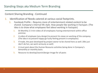 6
Standing-Steps aka Medium Term Branding
Content Sharing Branding - Continued
1. Identification of Needs catered at various social footprints.
1. Facebook Profile – Requires more of entertainment related content to be
shared. Company's internal life style. How people like working in Factspan. (The
Idea is to show what employees feel about working in Factspan)
1. Bi-Monthly 2-3 min video of all employees having entertainment within office
premise.
2. A video of employee (any design) to present his views on working of the company.
(The idea is to present happy-go-lucky feeling present in employees)
3. If made, the post developed by project owner to be shared here as well. (We just
don’t do fun, we work seriously as well)
4. A must post about the Human Resource activities being done in Company's
bimonthly or monthly basis.
5. Resource to develop/search/design Image for all posts
 