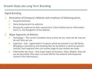 7
Growth-Steps aka Long Term Branding
Digital Branding
1. Renovation of Company's Website with emphasis of following points,
1. Keyword Selection
2. Story being present to audience
3. Driving the audience to their requirement. (Form Submission or Information
Gain) i.e. the Navigation of the website.
2. Major Segments of Website
1. Homepage – The current complete story as who we are, what we do, how we
do and Tools we use.
2. Expertise – Sub - segmented in 4 aspects which we present in our BD Decks.
(Bringing in consistency and showing that we do believe in what we present
and do). Each segment then can contain page of case studies we made.
3. Information we share – Few major topics of Analytics, Tools, Models, Tests etc
can be described. (The Idea is to have SEO for the website with keywords
shared in the information.)
 