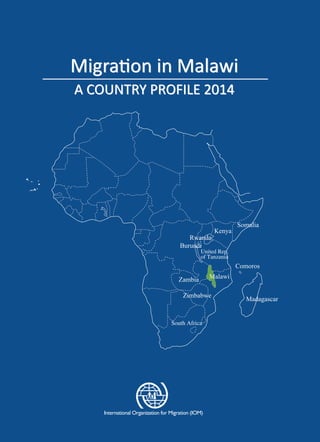 Migration in Malawi
A COUNTRY PROFILE 2014
Migration in Malawi
A COUNTRY PROFILE 2014
MigrationinMalawiACOUNTRYPROFILE2014
International Organization for Migration (IOM) - Malawi
Off Presidential Highway, Area 14
Plot number 156, Lilongwe, Malawi
Website: http://www.iom.int
South Africa
 