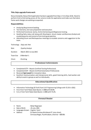 Title: Dojo upgrade Frame work
NexusComplete,NexusClientapplicationhasbeenupgradedfrom Dojo 1.7v to Dojo 10.0v. Need to
perform End to End testing across all the screens inside the application and make sure that latest
frame work changes are working as expected.
Responsibilities:
 Analyzing Requirement backlog.
 Test Scenario, test case preparation and execution.
 Performed Functional, Sanity, End to End testing and Regression testing.
 Handling Daily status call along with Developers, Scrum master and Business Analyst and
escalating quires and concerns from testing perspective.
 Attending Scrum and Retrospective meetings to escalate concerns and suggestion to the
team.
Technology : Dojo and .Net
Role : Quality Analyst
Duration : March 2015 to July 2015
Team Size : 8 Member’s
Client : Pershing
Professional Achievements
 Completed ICTP – iNautix Certified Testing Professional.
 Completed ICAP - iNautix Certified Automation Professional.
 Received Spot award for innovation ideas.
 Excellent Communication and interpersonal skills, good listening skills, hard worker and
ability to work in groups as well as individually.
Educational Qualification
 Information Technology (B.Tech) from S.K.P Engineering College with 72.1% in 2012.
 H.S.C from Tamil Nadu State Board, in 2008 with 69.8%.
 S.S.L.C from Tamil Nadu State Board, in 2006 with 75.2%.
Personal Dossier
 Name : Balaji Nagarajan
 Date of Birth : 25-July-1991
 Languages Known : English, Tamil
 Address :S1 Raams Enclave,Brindavan 6th
cross street,
Srinivasa Nagar, Puzithivakam, Chennai – 600 091
 