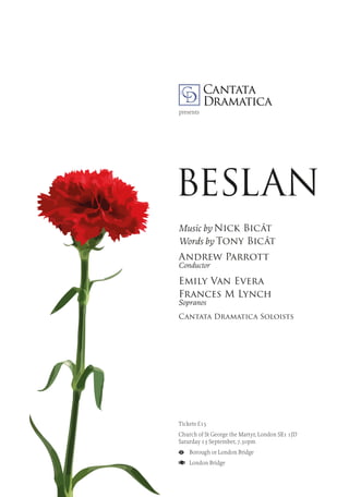 BESLAN
Tickets £15
Church of St George the Martyr, London SE1 1JD
Saturday 13 September, 7.30pm
	 Borough or London Bridge
	 London Bridge
presents
Music by Nick Bicât
Words by Tony Bicât
Andrew Parrott
Conductor
Emily Van Evera
Frances M Lynch
Sopranos
Cantata Dramatica Soloists
 