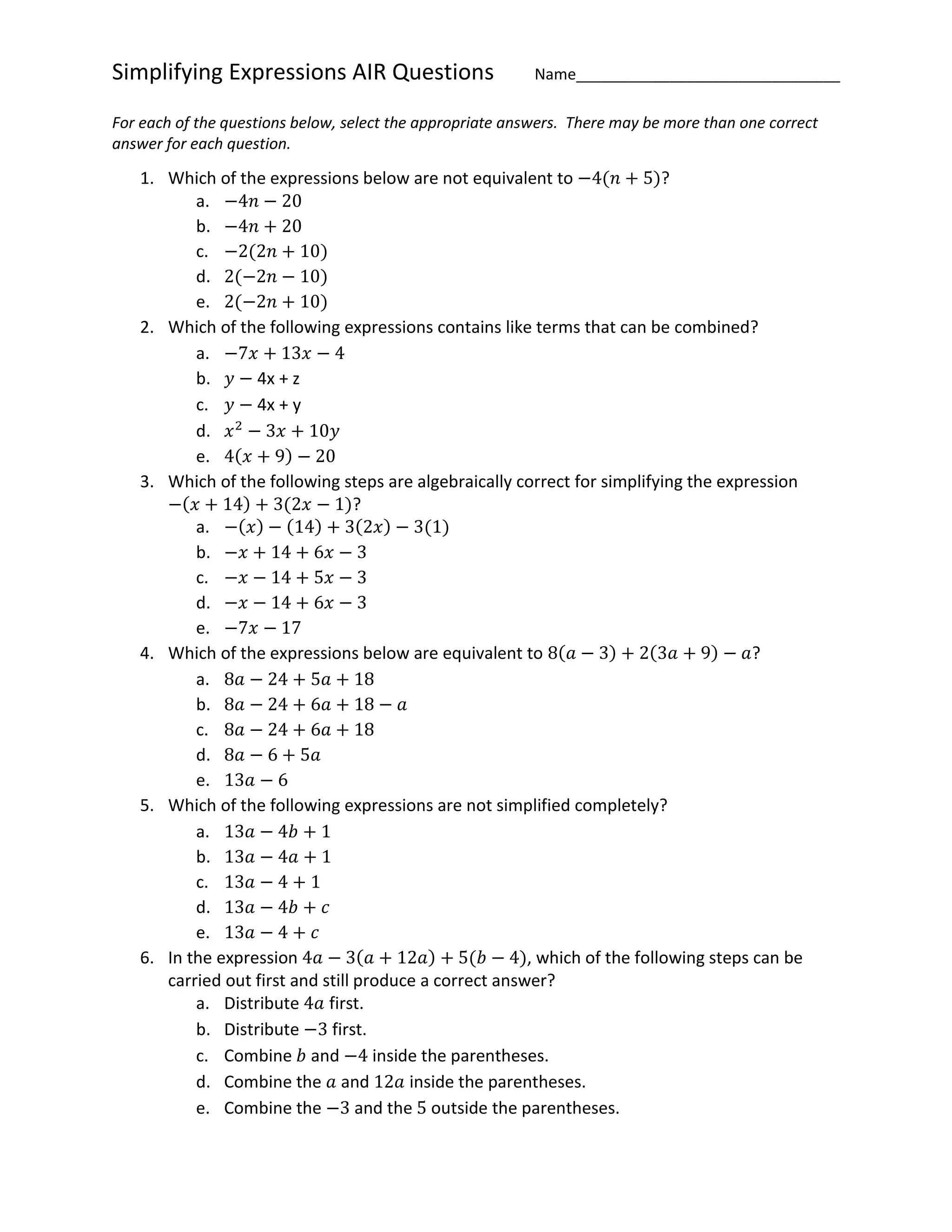 Simplifying Expressions AIR Questions Name_______________________________
For each of the questions below, select the appropriate answers. There may be more than one correct
answer for each question.
1. Which of the expressions below are not equivalent to −4(𝑛 + 5)?
a. −4𝑛 − 20
b. −4𝑛 + 20
c. −2(2𝑛 + 10)
d. 2(−2𝑛 − 10)
e. 2(−2𝑛 + 10)
2. Which of the following expressions contains like terms that can be combined?
a. −7𝑥 + 13𝑥 − 4
b. 𝑦 − 4x + z
c. 𝑦 − 4x + y
d. 𝑥2
− 3𝑥 + 10𝑦
e. 4(𝑥 + 9) − 20
3. Which of the following steps are algebraically correct for simplifying the expression
−(𝑥 + 14) + 3(2𝑥 − 1)?
a. −(𝑥) − (14) + 3(2𝑥) − 3(1)
b. −𝑥 + 14 + 6𝑥 − 3
c. −𝑥 − 14 + 5𝑥 − 3
d. −𝑥 − 14 + 6𝑥 − 3
e. −7𝑥 − 17
4. Which of the expressions below are equivalent to 8(𝑎 − 3) + 2(3𝑎 + 9) − 𝑎?
a. 8𝑎 − 24 + 5𝑎 + 18
b. 8𝑎 − 24 + 6𝑎 + 18 − 𝑎
c. 8𝑎 − 24 + 6𝑎 + 18
d. 8𝑎 − 6 + 5𝑎
e. 13𝑎 − 6
5. Which of the following expressions are not simplified completely?
a. 13𝑎 − 4𝑏 + 1
b. 13𝑎 − 4𝑎 + 1
c. 13𝑎 − 4 + 1
d. 13𝑎 − 4𝑏 + 𝑐
e. 13𝑎 − 4 + 𝑐
6. In the expression 4𝑎 − 3(𝑎 + 12𝑎) + 5(𝑏 − 4), which of the following steps can be
carried out first and still produce a correct answer?
a. Distribute 4𝑎 first.
b. Distribute −3 first.
c. Combine 𝑏 and −4 inside the parentheses.
d. Combine the 𝑎 and 12𝑎 inside the parentheses.
e. Combine the −3 and the 5 outside the parentheses.
 