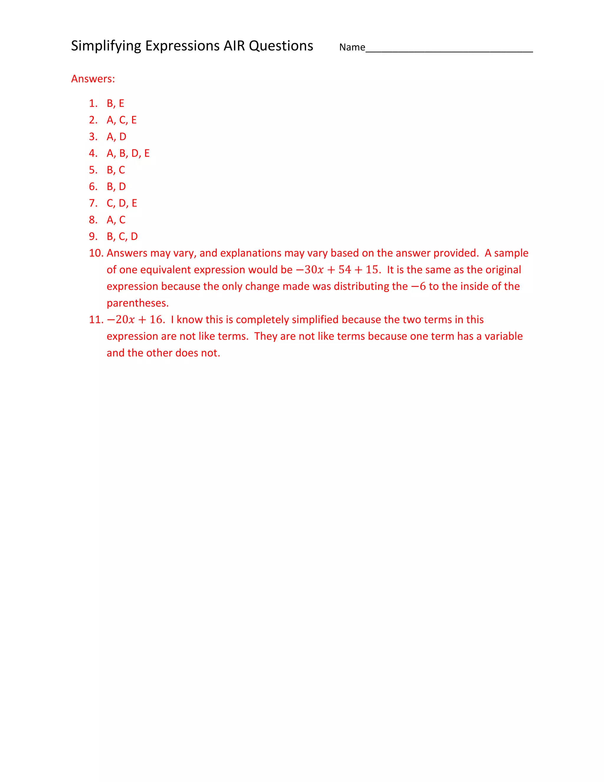 Simplifying Expressions AIR Questions Name_______________________________
Answers:
1. B, E
2. A, C, E
3. A, D
4. A, B, D, E
5. B, C
6. B, D
7. C, D, E
8. A, C
9. B, C, D
10. Answers may vary, and explanations may vary based on the answer provided. A sample
of one equivalent expression would be −30𝑥 + 54 + 15. It is the same as the original
expression because the only change made was distributing the −6 to the inside of the
parentheses.
11. −20𝑥 + 16. I know this is completely simplified because the two terms in this
expression are not like terms. They are not like terms because one term has a variable
and the other does not.
 