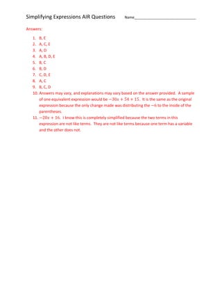 Simplifying Expressions AIR Questions Name_______________________________
Answers:
1. B, E
2. A, C, E
3. A, D
4. A, B, D, E
5. B, C
6. B, D
7. C, D, E
8. A, C
9. B, C, D
10. Answers may vary, and explanations may vary based on the answer provided. A sample
of one equivalent expression would be −30𝑥 + 54 + 15. It is the same as the original
expression because the only change made was distributing the −6 to the inside of the
parentheses.
11. −20𝑥 + 16. I know this is completely simplified because the two terms in this
expression are not like terms. They are not like terms because one term has a variable
and the other does not.
 
