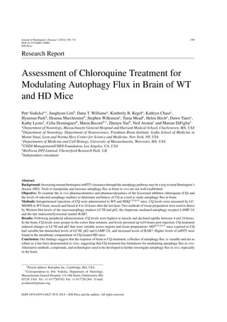 Journal of Huntington’s Disease 3 (2014) 159–174
DOI 10.3233/JHD-130081
IOS Press
159
Research Report
Assessment of Chloroquine Treatment for
Modulating Autophagy Flux in Brain of WT
and HD Mice
Petr Vodickaa,∗
, Junghyun Limb
, Dana T. Williamsa
, Kimberly B. Kegela
, Kathryn Chasec
,
Hyunsun Parkd
, Deanna Marchioninid
, Stephen Wilkinsone
, Tania Meade
, Helen Birche
, Dawn Yatese
,
Kathy Lyonsf
, Celia Dominguezd
, Maria Beconid,1
, Zhenyu Yueb
, Neil Aroninc
and Marian DiFigliaa
aDepartment of Neurology, Massachusetts General Hospital and Harvard Medical School, Charlestown, MA, USA
bDepartment of Neurology, Department of Neuroscience, Friedman Brain Institute, Icahn School of Medicine at
Mount Sinai, Leon and Norma Hess Center for Science and Medicine, New York, NY, USA
cDepartments of Medicine and Cell Biology, University of Massachusetts, Worcester, MA, USA
dCHDI Management/CHDI Foundation, Los Angeles, CA, USA
eBioFocus DPI Limited, Chesterford Research Park, UK
fIndependent consultant
Abstract.
Background:Increasingmutanthuntingtin(mHTT)clearancethroughtheautophagypathwaymaybeawaytotreatHuntington’s
disease (HD). Tools to manipulate and measure autophagy ﬂux in brain in vivo are not well established.
Objective: To examine the in vivo pharmacokinetics and pharmacodynamics of the lysosomal inhibitor chloroquine (CQ) and
the levels of selected autophagy markers to determine usefulness of CQ as a tool to study autophagy ﬂux in brain.
Methods: Intraperitoneal injections of CQ were administered to WT and HDQ175/Q175
mice. CQ levels were measured by LC-
MS/MS in WT brain, muscle and blood at 4 to 24 hours after the last dose. Two methods of tissue preparation were used to detect
by Western blot levels of the macroautophagy markers LC3II and p62, the chaperone mediated autophagy receptor LAMP-2A
and the late endosome/lysosomal marker RAB7.
Results: Following peripheral administration, CQ levels were highest in muscle and declined rapidly between 4 and 24 hours.
In the brain, CQ levels were greater in the cortex than striatum, and levels persisted up to24 hours post-injection. CQ treatment
induced changes in LC3II and p62 that were variable across regions and tissue preparations. HDQ175/Q175
mice exposed to CQ
had variable but diminished levels of LC3II, p62 and LAMP-2A, and increased levels of RAB7. Higher levels of mHTT were
found in the membrane compartment of CQ treated HD mice.
Conclusion: Our ﬁndings suggest that the response of brain to CQ treatment, a blocker of autophagy ﬂux, is variable and not as
robust as it has been demonstrated in vitro, suggesting that CQ treatment has limitations for modulating autophagy ﬂux in vivo.
Alternative methods, compounds, and technologies need to be developed to further investigate autophagy ﬂux in vivo, especially
in the brain.
1Present address: Retrophin Inc., Cambridge, MA, USA.
∗Correspondence to: Petr Vodicka, Department of Neurology,
Massachusetts General Hospital, 114 16th Street, Charlestown, MA
02129, USA. Tel.: +1 6177265762; Fax: +1 6177261264; E-mail:
pvodicka@partners.org.
ISSN 1879-6397/14/$27.50 © 2014 – IOS Press and the authors. All rights reserved
 