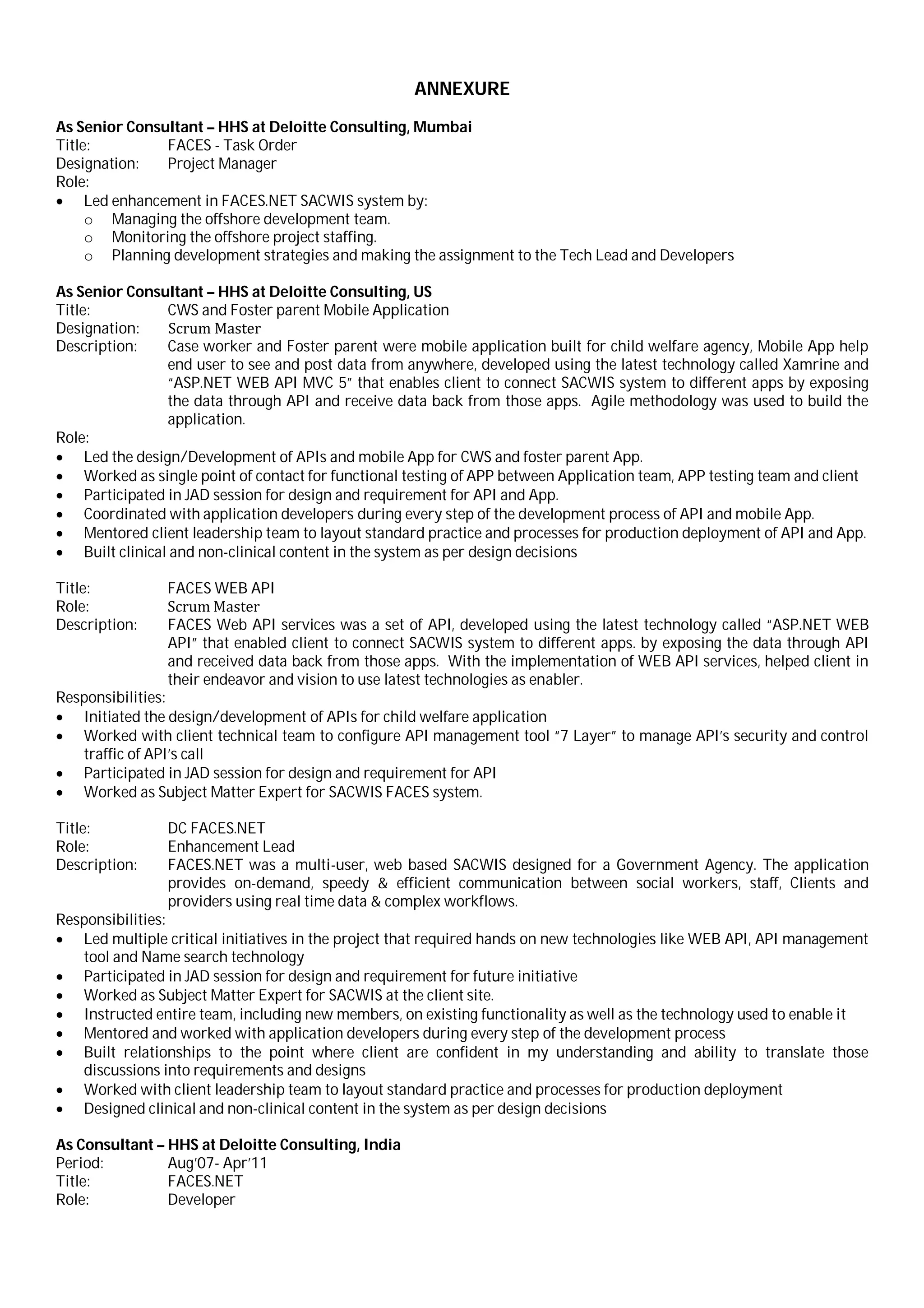 ANNEXURE
As Senior Consultant – HHS at Deloitte Consulting, Mumbai
Title: FACES - Task Order
Designation: Project Manager
Role:
 Led enhancement in FACES.NET SACWIS system by:
o Managing the offshore development team.
o Monitoring the offshore project staffing.
o Planning development strategies and making the assignment to the Tech Lead and Developers
As Senior Consultant – HHS at Deloitte Consulting, US
Title: CWS and Foster parent Mobile Application
Designation: Scrum Master
Description: Case worker and Foster parent were mobile application built for child welfare agency, Mobile App help
end user to see and post data from anywhere, developed using the latest technology called Xamrine and
“ASP.NET WEB API MVC 5” that enables client to connect SACWIS system to different apps by exposing
the data through API and receive data back from those apps. Agile methodology was used to build the
application.
Role:
 Led the design/Development of APIs and mobile App for CWS and foster parent App.
 Worked as single point of contact for functional testing of APP between Application team, APP testing team and client
 Participated in JAD session for design and requirement for API and App.
 Coordinated with application developers during every step of the development process of API and mobile App.
 Mentored client leadership team to layout standard practice and processes for production deployment of API and App.
 Built clinical and non-clinical content in the system as per design decisions
Title:
Role:
FACES WEB API
Scrum Master
Description: FACES Web API services was a set of API, developed using the latest technology called “ASP.NET WEB
API” that enabled client to connect SACWIS system to different apps. by exposing the data through API
and received data back from those apps. With the implementation of WEB API services, helped client in
their endeavor and vision to use latest technologies as enabler.
Responsibilities:
 Initiated the design/development of APIs for child welfare application
 Worked with client technical team to configure API management tool “7 Layer” to manage API’s security and control
traffic of API’s call
 Participated in JAD session for design and requirement for API
 Worked as Subject Matter Expert for SACWIS FACES system.
Title: DC FACES.NET
Role: Enhancement Lead
Description: FACES.NET was a multi-user, web based SACWIS designed for a Government Agency. The application
provides on-demand, speedy & efficient communication between social workers, staff, Clients and
providers using real time data & complex workflows.
Responsibilities:
 Led multiple critical initiatives in the project that required hands on new technologies like WEB API, API management
tool and Name search technology
 Participated in JAD session for design and requirement for future initiative
 Worked as Subject Matter Expert for SACWIS at the client site.
 Instructed entire team, including new members, on existing functionality as well as the technology used to enable it
 Mentored and worked with application developers during every step of the development process
 Built relationships to the point where client are confident in my understanding and ability to translate those
discussions into requirements and designs
 Worked with client leadership team to layout standard practice and processes for production deployment
 Designed clinical and non-clinical content in the system as per design decisions
As Consultant – HHS at Deloitte Consulting, India
Period: Aug’07- Apr’11
Title: FACES.NET
Role: Developer
 