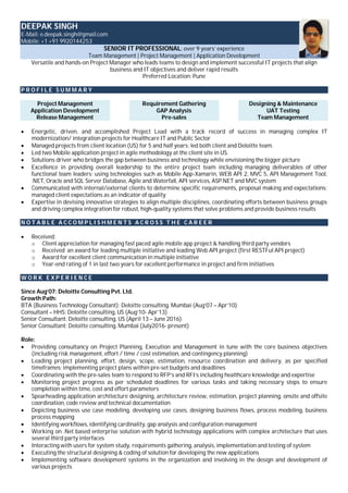 DEEPAK SINGH
E-Mail: e.deepak.singh@gmail.com
Mobile: +1 +91 9920144253
SENIOR IT PROFESSIONAL: over 9 years’ experience
Team Management | Project Management | Application Development
Versatile and hands-on Project Manager who leads teams to design and implement successful IT projects that align
business and IT objectives and deliver rapid results
Preferred Location: Pune
P R O F I L E S U M M A R Y
Project Management
Application Development
Release Management
Requirement Gathering
GAP Analysis
Pre-sales
Designing & Maintenance
UAT Testing
Team Management
 Energetic, driven, and accomplished Project Lead with a track record of success in managing complex IT
modernization/ integration projects for Healthcare IT and Public Sector
 Managed projects from client location (US) for 5 and half years; led both client and Deloitte team.
 Led two Mobile application project in agile methodology at the client site in US.
 Solutions driver who bridges the gap between business and technology while envisioning the bigger picture
 Excellence in providing overall leadership to the entire project team including managing deliverables of other
functional team leaders; using technologies such as Mobile App-Xamarin, WEB API 2, MVC 5, API Management Tool,
.NET, Oracle and SQL Server Database, Agile and Waterfall, API services, ASP.NET and MVC system
 Communicated with internal/external clients to determine specific requirements, proposal making and expectations;
managed client expectations as an indicator of quality
 Expertise in devising innovative strategies to align multiple disciplines, coordinating efforts between business groups
and driving complex integration for robust, high-quality systems that solve problems and provide business results
N O T A B L E A C C O M P L I S H M E N T S A C R O S S T H E C A R E E R
 Received:
o Client appreciation for managing fast paced agile mobile app project & handling third party vendors
o Received an award for leading multiple initiative and leading Web API project (first RESTFul API project)
o Award for excellent client communication in multiple initiative
o Year-end rating of 1 in last two years for excellent performance in project and firm initiatives
W O R K E X P E R I E N C E
Since Aug’07: Deloitte Consulting Pvt. Ltd.
Growth Path:
BTA (Business Technology Consultant): Deloitte consulting, Mumbai (Aug’07 – Apr’10)
Consultant – HHS: Deloitte consulting, US (Aug’10- Apr’13)
Senior Consultant: Deloitte consulting, US (April 13 – June 2016)
Senior Consultant: Deloitte consulting, Mumbai (July2016- present)
Role:
 Providing consultancy on Project Planning, Execution and Management in tune with the core business objectives
(including risk management, effort / time / cost estimation, and contingency planning)
 Leading project planning, effort, design, scope, estimation, resource coordination and delivery, as per specified
timeframes; implementing project plans within pre-set budgets and deadlines
 Coordinating with the pre-sales team to respond to RFP’s and RFI’s including healthcare knowledge and expertise
 Monitoring project progress as per scheduled deadlines for various tasks and taking necessary steps to ensure
completion within time, cost and effort parameters
 Spearheading application architecture designing, architecture review, estimation, project planning, onsite and offsite
coordination, code review and technical documentation
 Depicting business use case modeling, developing use cases, designing business flows, process modeling, business
process mapping
 Identifying workflows, identifying cardinality, gap analysis and configuration management
 Working on .Net based enterprise solution with hybrid technology applications with complex architecture that uses
several third party interfaces
 Interacting with users for system study, requirements gathering, analysis, implementation and testing of system
 Executing the structural designing & coding of solution for developing the new applications
 Implementing software development systems in the organization and involving in the design and development of
various projects
 