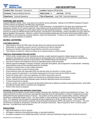 JOB DESCRIPTION
Position Title: Biomedical Technician II Location: Regional Office/Facility
Company: Fresenius Medical Services Salary Grade: 13 Job Code: DCT303
Department: Technical Operations Title of Supervisor: Area TOM / Technical Supervisor
PURPOSE AND SCOPE:
Supports FMCNA’s mission, vision, core values and customer service philosophy. Adheres to the FMCNA Compliance Program,
including following all regulatory and FMS policy requirements.
Acts as a mentor and trainer for new technical staff. Under supervision, is responsible for the repair and maintenance and
operational condition for all medical equipment, water systems and the physical plant in assigned facilities within the
Centralized Technical Program to ensure patient safety and staff operating equipment. Performs all repair and maintenance
activities according to FMCNA Policies and Procedures, manufacturer’s documentation, industry standards and local, state and
federal regulatory requirements. Performs monthly Technical Quality Assessment and Process Improvement (QAPI) duties.
Responsible for cost containment activities related to repair and maintenance. Functions as an equipment “trouble-shooter” to
identify and ensure resolution to problems.
DUTIES / ACTIVITIES:
CUSTOMER SERVICE:
• Responsible for driving the FMS culture through values and customer service standards.
• Responsible for outstanding customer service to all external and internal customers.
• Develop and maintains relationships through effective and timely communication.
• Take initiative to respond to, resolve and follow up on customer issues in a timely manner.
PRINCIPAL RESPONSIBILITIES AND DUTIES:
• Perform and/or oversee repair and maintenance activities on water treatment equipment, dialysis equipment, ancillary
equipment, test equipment, and the physical plant as recommended by the manufacturer and by procedures established by
FMCNA Clinical/Technical services as documented in the FMCNA Policies and Procedures.
• Document all repair and maintenance activity per applicable policies and/or procedures.
• Utilizing acquired knowledge of company machinery, equipment and systems, acts as equipment “trouble-shooter”, identifying
where problems exist and recommending resolution as needed.
• Employee is required work on high voltage equipment.
• Purchase and maintain inventory of service parts.
• Ensure defective parts with associated RGA and warranty parts are returned in a timely manner.
• Actively support and participate in the Quality Assessment and Process Improvement (QAPI) process.
• Works with facility staff to ensure all regulatory and OSHA requirements are met.
• Perform water/dialysate sample collection and processing per applicable policies and procedures.
• Review, evaluate and report water/dialysate quality results per applicable policies and procedures.
• Transport equipment as needed.
• Acts as a mentor, role model and resource for Biomedical Personnel by setting an example of appropriate behavior, work habits
and attitudes towards patients, coworkers and management.
• Perform other duties as assigned.
PHYSICAL DEMANDS AND WORKING CONDITIONS:
Reasonable accommodations may be made to enable individuals with disabilities to perform the essential job functions. The
physical demands and work environment characteristics described here are representative of those an employee encounters
while performing the essential functions of this job. The position involves active work including lifting, bending, walking and
standing for considerable lengths of time. The use of dollies or other equipment is mandatory when moving heavy weight
items. The employee may be required to frequently lift items weighing up to 50 lbs. as high as 5 feet. There is potential
exposure to chemicals and infectious materials. Personal Protective Equipment (PPE) is provided by the company. The work
environment is typically air temperature controlled with moderate noise levels. May be required to work in various outdoor
elements. Overnight travel may be required.
EDUCATION:
• High school diploma or G.E.D. required.
• AA Degree in electronics /biomedical technology, or equivalent preferred.
• Successful completion of the FMCNA Biomedical Technician Technical Certification Program within the first 24 months of
Biomedical Tech II Job Description 1
 