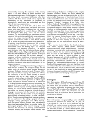 (incrementally increasing the complexity of the training
input); 2) the total amount of stimuli presented (few
specimen rather than many); 3) the frequencies with which
the training stimuli were repeated (differential rather than
uniform). All three factors turned out to improve the
performance of the participants in judgments of
grammaticality significantly, and performance was best
when all three cues were combined.
More precisely, in Lai et al. (2014, 2015), there were
three groups: a) a Starting-small (SS) group, which was
trained with staged input. Participants saw 144 learning
exemplars, ranging from the easiest to the most difficult; b)
the Starting-less (SL) group, which saw less unique
exemplars (36), but all exemplar were repeated for an equal
number of time; c) the Starting-high (SH) group, which also
received less unique exemplars (36), but exemplars were
repeated for an unequal number of times. Results showed
that all groups performed significantly above chance level.
In addition, it was found that humans were able to extract
center-embedded recursion in an auditory learning
environment, when the training input was arranged
incrementally with increasing complexity. The starting
small facilitation effect thus also holds true for the auditory
modality. Moreover, the SH group performed significantly
better than both the SS and SL group. The small diversity in
exemplars of the SH group did not hinder learning CE
recursion, but helped participants to focus on regularities.
Additionally, the repetition of that limited amount of
exemplars enables learners to become acquainted with the
grammatical structures and to solidify their memory of the
recursive structures.
The adoption of artificial grammar learning paradigm has
been criticized for having low ecological validity and can
hardly mimic the complete natural language acquisition
procedure (Forkstam, Jansson, Ingvar, & Petersson, 2009).
The simplified artificial language does not have the richness
and complexity of the real natural language in various
dimensions, such as the large amount of vocabulary,
semantics, and phonology, etc. (Arciuli & Torkildsen, 2012).
Therefore, it remains under speculation to which degree
results from artificial language learning can be generalized
to the actual language acquisition process. Accordingly, the
purpose of the current study is to create a stronger link
between artificial language learning and natural language
learning. It is crucial that the statistical learning study that
we conduct can not only simulate the richness of natural
language environment, but also maintain its particular
advantage, namely, the strict control over prior language
knowledge and the learning material (Arciuli & Torkildsen,
2012). Therefore, we retain the artificial grammar paradigm,
but we supplement it by adding a property of natural
languages, namely, phonological cues. More precisely,
using the auditory modality, Chinese tones were added to
the artificial learning input. Firstly, we examine whether the
phonological property from natural language would
influence the processing of auditory center-embedded
recursion. Secondly, we investigate whether listeners from
different language background would process the complex
structures differently. Thirdly, we studied whether the
facilitative cues from our previous study (Lai et al., 2015)
also worked in the presence of phonological cues. Previous
studies showed that learners relied on native speech routines
in their own language while learning to segment a new
language (Vroomen, Tuomainen, & de Gelder, 1998,
Saffran, Werker, & Werner, 2006). For example, Vroomen
et al. (1998) found that word stress and vowel harmony had
a differential impact on Finnish, Dutch, and French listeners.
Similarly, in word segmentation studies, it has been shown
that adult learners profited from a “metrical segmentation
strategy”, which treated language-specific factors as signals
in recognizing word boundaries (Saffran, et al., 2006; Tyler,
2006). For example, English listeners tended to consider
strong syllables as the onsets of upcoming words, since
English is a stress-timed language and routinely most of
English words start with strong syllables (Cutler, & Norris,
1988).
These previous studies indicated that phonological cues
from natural language indeed affected participants
differently according to their natural language. The above
phenomena were observed in word segmentation tasks. We
examine whether they also exist in syntactical processing
tasks. We focus on tones in Chinese. We hypothesize that
tones, which are present in Chinese but absent in most
European languages, such as Dutch, would have a different
influence on Chinese and Dutch listeners, when they are
processing center-embedded structures in the auditory
modality. In a grammaticality judgement task, we exposed
Dutch and Chinese participants to two sets of artificial input,
one with and the other without Chinese tones. Chinese are
expected to make use the existence of tones, while Dutch
are not. We also test whether the optimal learning strategies
in our previous experiment (Lai et al., 2015) succeed when
the input resembles natural language more closely.
Methods
Participants
Fifty Dutch speakers (25 female, mean age 21.68 year, SD
2.12) from Tilburg University and fifty Chinese speakers
(38 female, mean age 20.38 year, SD 3.17) from Sun Yat-
sen University participated in this study for course credit.
None of the Dutch participants learned Chinese before the
experiment, and vice versa. No participants had prior
knowledge about the experiment. All the participants had
normal hearing abilities.
Materials and design
Non-word sequences were generated by a center-embedded
recursive rule, possessing the pattern A1B1, A1A2B2B1 or
A1A2A3B3B2B1 (c.f. Lai, et al., 2015). There were two sets
of stimuli: one was the non-tonal set, which was recorded by
a native Dutch speaker; whereas the other one is the tonal
set, which was recorded by a native Chinese speaker. Both
speakers were instructed to read sequences in a natural way
1902
 