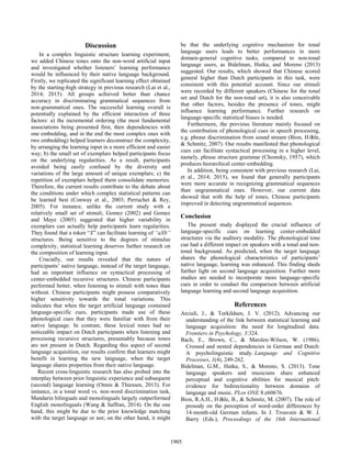 Discussion
In a complex linguistic structure learning experiment,
we added Chinese tones onto the non-word artificial input
and investigated whether listeners’ learning performance
would be influenced by their native language background.
Firstly, we replicated the significant learning effect obtained
by the starting-high strategy in previous research (Lai et al.,
2014; 2015). All groups achieved better than chance
accuracy in discriminating grammatical sequences from
non-grammatical ones. The successful learning overall is
potentially explained by the efficient interaction of three
factors: a) the incremental ordering (the most fundamental
associations being presented first, then dependencies with
one embedding, and in the end the most complex ones with
two embedding) helped learners deconstruct the complexity,
by arranging the learning input in a more efficient and easier
way; b) the small set of exemplars helped participants focus
on the underlying regularities. As a result, participants
avoided being easily confused by the diversity and
variations of the large amount of unique exemplars; c) the
repetition of exemplars helped them consolidate memories.
Therefore, the current results contribute to the debate about
the conditions under which complex statistical patterns can
be learned best (Conway et al., 2003; Perruchet & Rey,
2005). For instance, unlike the current study with a
relatively small set of stimuli, Gomez (2002) and Gomez
and Maye (2005) suggested that higher variability in
exemplars can actually help participants learn regularities.
They found that a token “X” can facilitate learning of “aXb”
structures. Being sensitive to the degrees of stimulus
complexity, statistical learning deserves further research on
the composition of learning input.
Crucially, our results revealed that the nature of
participants’ native language, instead of the target language,
had an important influence on syntactical processing of
center-embedded recursive structures. Chinese participants
performed better, when listening to stimuli with tones than
without. Chinese participants might possess comparatively
higher sensitivity towards the tonal variations. This
indicates that when the target artificial language contained
language-specific cues, participants made use of these
phonological cues that they were familiar with from their
native language. In contrast, these lexical tones had no
noticeable impact on Dutch participants when listening and
processing recursive structures, presumably because tones
are not present in Dutch. Regarding this aspect of second
language acquisition, our results confirm that learners might
benefit in learning the new language, when the target
language shares properties from their native language.
Recent cross-linguistic research has also probed into the
interplay between prior linguistic experience and subsequent
(second) language learning (Onnis & Thiessen, 2013). For
instance, in a tonal word vs. non-word discrimination task,
Mandarin bilinguals and monolinguals largely outperformed
English monolinguals (Wang & Saffran, 2014). On the one
hand, this might be due to the prior knowledge matching
with the target language or not; on the other hand, it might
be that the underlying cognitive mechanism for tonal
language users leads to better performances in more
domain-general cognitive tasks, compared to non-tonal
language users, as Bidelman, Hutka, and Moreno (2013)
suggested. Our results, which showed that Chinese scored
general higher than Dutch participants in this task, were
consistent with this potential account. Since our stimuli
were recorded by different speakers (Chinese for the tonal
set and Dutch for the non-tonal set), it is also conceivable
that other factors, besides the presence of tones, might
influence learning performance. Further research on
language-specific statistical biases is needed.
Furthermore, the previous literature mainly focused on
the contribution of phonological cues in speech processing,
e.g. phrase discrimination from sound stream (Bion, Höhle,
& Schmitz, 2007). Our results manifested that phonological
cues can facilitate syntactical processing in a higher level,
namely, phrase structure grammar (Chomsky, 1957), which
produces hierarchical center-embedding.
In addition, being consistent with previous research (Lai,
et al., 2014; 2015), we found that generally participants
were more accurate in recognizing grammatical sequences
than ungrammatical ones. However, our current data
showed that with the help of tones, Chinese participants
improved in detecting ungrammatical sequences.
Conclusion
The present study displayed the crucial influence of
language-specific cues on learning center-embedded
structures via the auditory modality. The phonological tone
cue had a different impact on speakers with a tonal and non-
tonal background. As predicted, when the target language
shares the phonological characteristics of participants’
native language, learning was enhanced. This finding sheds
further light on second language acquisition. Further more
studies are needed to incorporate more language-specific
cues in order to conduct the comparison between artificial
language learning and second language acquisition.
References
Arciuli, J., & Torkildsen, J. V. (2012). Advancing our
understanding of the link between statistical learning and
language acquisition: the need for longitudinal data.
Frontiers in Psychology, 3:324.
Bach, E., Brown, C., & Marslen-Wilson, W. (1986).
Crossed and nested dependencies in German and Dutch:
A psycholinguistic study. Language and Cognitive
Processes, 1(4), 249-262.
Bidelman, G.M., Hutka, S., & Moreno, S. (2013). Tone
language speakers and musicians share enhanced
perceptual and cognitive abilities for musical pitch:
evidence for bidirectionality between domains of
language and music. PLos ONE 8:e60676.
Bion, R.A.H., Höhle, B., & Schmitz, M. (2007). The role of
prosody on the perception of word-order differences by
14-month-old German infants. In J. Trouvain & W. J.
Barry (Eds.), Proceedings of the 16th International
1905
 