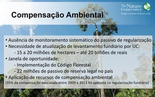Compensação Ambiental
• Ausência de monitoramento sistemático do passivo de regularização
• Necessidade de atualização de levantamento fundiário por UC:
- 15 a 20 milhões de hectares – até 20 bilhões de reais
• Janela de oportunidade:
- Implementação do Código Florestal
- 22 milhões de passivo de reserva legal no país
• Aplicação de recursos de compensação ambiental
(35% da compensação executada entre 2009 e 2013 foi aplicada na regularização fundiária)
 