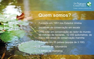 Quem somos?
• Fundada em 1951 nos Estados Unidos
• Iniciativas de conservação em escala
• ONG líder em conservação ao redor do mundo:
48 milhões de hectares, 12.000 quilometros de
rios e 100 áreas de conservação marinha
• Presente em 35 países (equipe de 3.100)
• 5 milhões de voluntários
• 1 milhão de membros
 