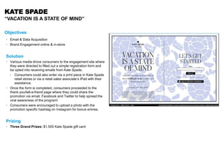 KATE SPADE
“VACATION IS A STATE OF MIND”
Objectives
• Email & Data Acquisition
• Brand Engagement online & in-store
Solution
• Various media drove consumers to the engagement site where
they were directed to filled out a simple registration form and
be opted into receiving emails from Kate Spade.
› Consumers could also enter via a print piece in Kate Spade
retail stores or via a retail sales associate’s iPad with their
assistance.
• Once the form is completed, consumers proceeded to the
thank you/tell-a-friend page where they could share the
promotion via email, Facebook and Twitter to help spread the
viral awareness of the program!
• Consumers were encouraged to upload a photo with the
promotion specific hashtag on Instagram for bonus entries.
Prizing
• Three Grand Prizes: $1,500 Kate Spade gift card
 