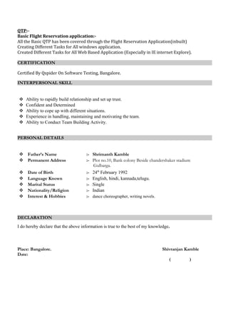 QTP:-
Basic Flight Reservation application:-
All the Basic QTP has been covered through the Flight Reservation Application(inbuilt)
Creating Different Tasks for All windows application.
Created Different Tasks for All Web Based Application (Especially in IE internet Explore).
CERTIFICATION
Certified By Qspider On Software Testing, Bangalore.
INTERPERSONAL SKILL
 Ability to rapidly build relationship and set up trust.
 Confident and Determined
 Ability to cope up with different situations.
 Experience in handling, maintaining and motivating the team.
 Ability to Conduct Team Building Activity.
PERSONAL DETAILS
 Father’s Name :- Shrimanth Kamble
 Permanent Address :- Plot no.10, Bank colony Beside chandershaker stadium
Gulbarga.
 Date of Birth :- 24th
February 1992
 Language Known :- English, hindi, kannada,telugu.
 Marital Status :- Single
 Nationality/Religion :- Indian
 Interest & Hobbies :- dance choreographer, writing novels.
DECLARATION
I do hereby declare that the above information is true to the best of my knowledge.
Place: Bangalore. Shivranjan Kamble
Date:
( )
 