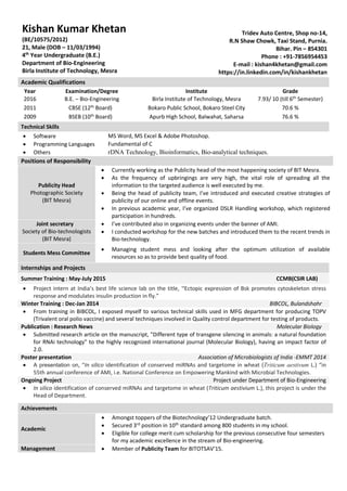 Academic Qualifications
Year Examination/Degree Institute Grade
2016 B.E. – Bio-Engineering Birla Institute of Technology, Mesra 7.93/ 10 (till 6th
Semester)
2011 CBSE (12th Board) Bokaro Public School, Bokaro Steel City 70.6 %
2009 BSEB (10th
Board) Apurb High School, Balwahat, Saharsa 76.6 %
Technical Skills
 Software MS Word, MS Excel & Adobe Photoshop.
 Programming Languages Fundamental of C
 Others rDNA Technology, Bioinformatics, Bio-analytical techniques.
Positions of Responsibility
Publicity Head
Photographic Society
(BIT Mesra)
 Currently working as the Publicity head of the most happening society of BIT Mesra.
 As the frequency of upbringings are very high, the vital role of spreading all the
information to the targeted audience is well executed by me.
 Being the head of publicity team, I’ve introduced and executed creative strategies of
publicity of our online and offline events.
 In previous academic year, I’ve organized DSLR Handling workshop, which registered
participation in hundreds.
Joint secretary
Society of Bio-technologists
(BIT Mesra)
 I’ve contributed also in organizing events under the banner of AMI.
 I conducted workshop for the new batches and introduced them to the recent trends in
Bio-technology.
Students Mess Committee
 Managing student mess and looking after the optimum utilization of available
resources so as to provide best quality of food.
Internships and Projects
Summer Training : May-July 2015 CCMB(CSIR LAB)
 Project intern at India’s best life science lab on the title, “Ectopic expression of Bsk promotes cytoskeleton stress
response and modulates insulin production in fly.”
Winter Training : Dec-Jan 2014 BIBCOL, Bulandshahr
 From training in BIBCOL, I exposed myself to various technical skills used in MFG department for producing TOPV
(Trivalent oral polio vaccine) and several techniques involved in Quality control department for testing of products.
Publication : Research News Molecular Biology
 Submitted research article on the manuscript, "Different type of transgene silencing in animals: a natural foundation
for RNAi technology" to the highly recognized international journal (Molecular Biology), having an impact factor of
2.0.
Poster presentation Association of Microbiologists of India -EMMT 2014
 A presentation on, “In silico identification of conserved miRNAs and targetome in wheat (Triticum aestivum L.) “in
55th annual conference of AMI, i.e. National Conference on Empowering Mankind with Microbial Technologies.
Ongoing Project Project under Department of Bio-Engineering
 In silico identification of conserved miRNAs and targetome in wheat (Triticum aestivium L.), this project is under the
Head of Department.
Achievements
Academic
 Amongst toppers of the Biotechnology’12 Undergraduate batch.
 Secured 3rd
position in 10th
standard among 800 students in my school.
 Eligible for college merit cum scholarship for the previous consecutive four semesters
for my academic excellence in the stream of Bio-engineering.
Management  Member of Publicity Team for BITOTSAV’15.
Kishan Kumar Khetan
(BE/10575/2012)
21, Male (DOB – 11/03/1994)
4th
Year Undergraduate (B.E.)
Department of Bio-Engineering
Birla Institute of Technology, Mesra
Tridev Auto Centre, Shop no-14,
R.N Shaw Chowk, Taxi Stand, Purnia.
Bihar. Pin – 854301
Phone : +91-7856954453
E-mail : kishan4khetan@gmail.com
https://in.linkedin.com/in/kishankhetan
 