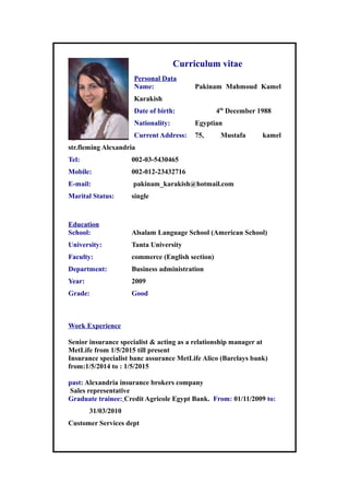 Curriculum vitae
Personal Data
Name: Pakinam Mahmoud Kamel
Karakish
Date of birth: 4th
December 1988
Nationality: Egyptian
Current Address: 75, Mustafa kamel
str.fleming Alexandria
Tel: 002-03-5430465
Mobile: 002-012-23432716
E-mail: pakinam_karakish@hotmail.com
Marital Status: single
Education
School: Alsalam Language School (American School)
University: Tanta University
Faculty: commerce (English section)
Department: Business administration
Year: 2009
Grade: Good
Work Experience
Senior insurance specialist & acting as a relationship manager at
MetLife from 1/5/2015 till present
Insurance specialist banc assurance MetLife Alico (Barclays bank)
from:1/5/2014 to : 1/5/2015
past: Alexandria insurance brokers company
Sales representative
Graduate trainee: Credit Agricole Egypt Bank. From: 01/11/2009 to:
31/03/2010
Customer Services dept
 