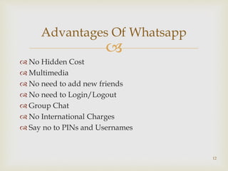 
 No Hidden Cost
 Multimedia
 No need to add new friends
 No need to Login/Logout
 Group Chat
 No International Charges
 Say no to PINs and Usernames
Advantages Of Whatsapp
12
 