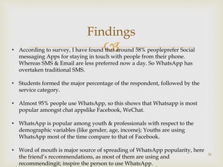 
31
Findings
• According to survey, I have found that around 58% peopleprefer Social
messaging Apps for staying in touch with people from their phone.
Whereas SMS & Email are less preferred now a day. So WhatsApp has
overtaken traditional SMS.
• Students formed the major percentage of the respondent, followed by the
service category.
• Almost 95% people use WhatsApp, so this shows that Whatsapp is most
popular amongst chat appslike Facebook, WeChat.
• WhatsApp is popular among youth & professionals with respect to the
demographic variables (like gender, age, income); Youths are using
WhatsApp most of the time compare to that of Facebook.
• Word of mouth is major source of spreading of WhatsApp popularity, here
the friend’s recommendations, as most of them are using and
recommendingit; inspire the person to use WhatsApp.
 