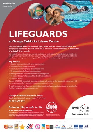 LIFEGUARDS
at Grange Paddocks Leisure Centre
Everyone Active is currently seeking high calibre positive, supportive, inclusive and
progressive individuals. You will also need to embrace our brand mission of 30 minutes
of activity 5 times a week.
We are looking for enthusiastic and energetic candidates to work as part of a friendly team to provide a fun,
safe and quality experience for all of our customers. Lifeguards receive competitive rates of pay and benefit
from free use of the gym and swimming pool. This role will involve shifts, evening and weekend work.
Key Results:
•	 Effective communication with other team members
•	 Equipment Setups, safely and on time
•	 Ensure you maintain company standards at all times
•	 To provide safe and effective pool supervision
•	 Building cleanliness and other various house keeping duties
•	 To build and be part of a successful and well motivated team
•	 Customer Service
Current RLSS NPLQ is required. Successful candidates will receive further site specific training and a full
company induction. Self motivation and a positive attitude is a must.
To apply please send your CV and a covering letter, detailing why your application should be considered to
Paul Falco at paulfalco@everyoneactive.com
Grange Paddocks Leisure Centre
Rye Street, Bishop’s Stortford, Herts CM23 2HH
01279 652332
Recruitment
opportunity
Everyone Active is an equal opportunities employer and an Investors in People
organisation, who are committed to safeguarding and promoting the welfare of
children, young people and vulnerable adults.All applicants will be required to
undertake checks and references prior to appointment.
Swim for life, be safe for life
www.everyoneactive.com
Everyone Active manages this
facility in partnership with East
Herts Council.
Voted No 1 Accreditations & Partners
 