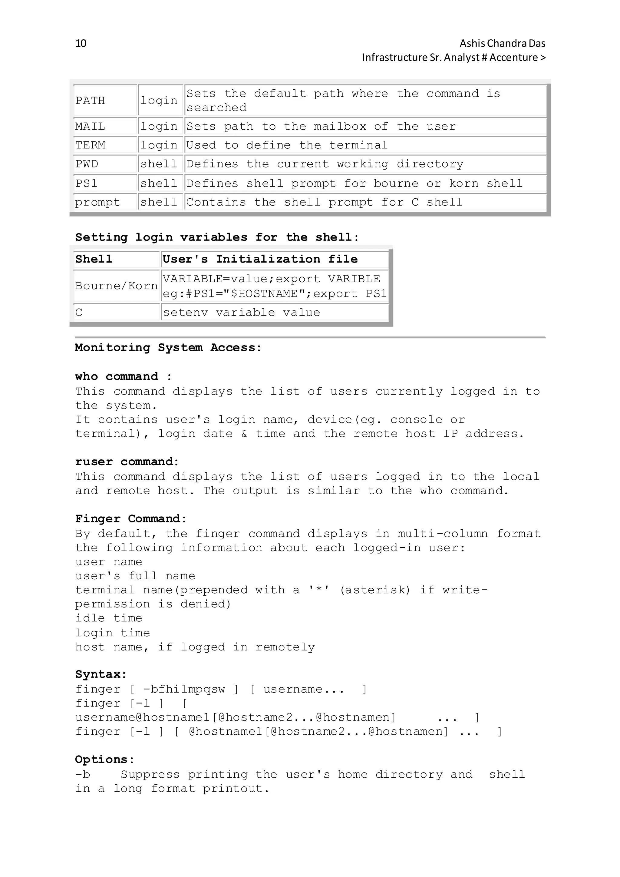 10 AshisChandraDas
Infrastructure Sr.Analyst # Accenture >
PATH login
Sets the default path where the command is
searched
MAIL login Sets path to the mailbox of the user
TERM login Used to define the terminal
PWD shell Defines the current working directory
PS1 shell Defines shell prompt for bourne or korn shell
prompt shell Contains the shell prompt for C shell
Setting login variables for the shell:
Shell User's Initialization file
Bourne/Korn
VARIABLE=value;export VARIBLE
eg:#PS1="$HOSTNAME";export PS1
C setenv variable value
Monitoring System Access:
who command :
This command displays the list of users currently logged in to
the system.
It contains user's login name, device(eg. console or
terminal), login date & time and the remote host IP address.
ruser command:
This command displays the list of users logged in to the local
and remote host. The output is similar to the who command.
Finger Command:
By default, the finger command displays in multi-column format
the following information about each logged-in user:
user name
user's full name
terminal name(prepended with a '*' (asterisk) if write-
permission is denied)
idle time
login time
host name, if logged in remotely
Syntax:
finger [ -bfhilmpqsw ] [ username... ]
finger [-l ] [
username@hostname1[@hostname2...@hostnamen] ... ]
finger [-l ] [ @hostname1[@hostname2...@hostnamen] ... ]
Options:
-b Suppress printing the user's home directory and shell
in a long format printout.
 