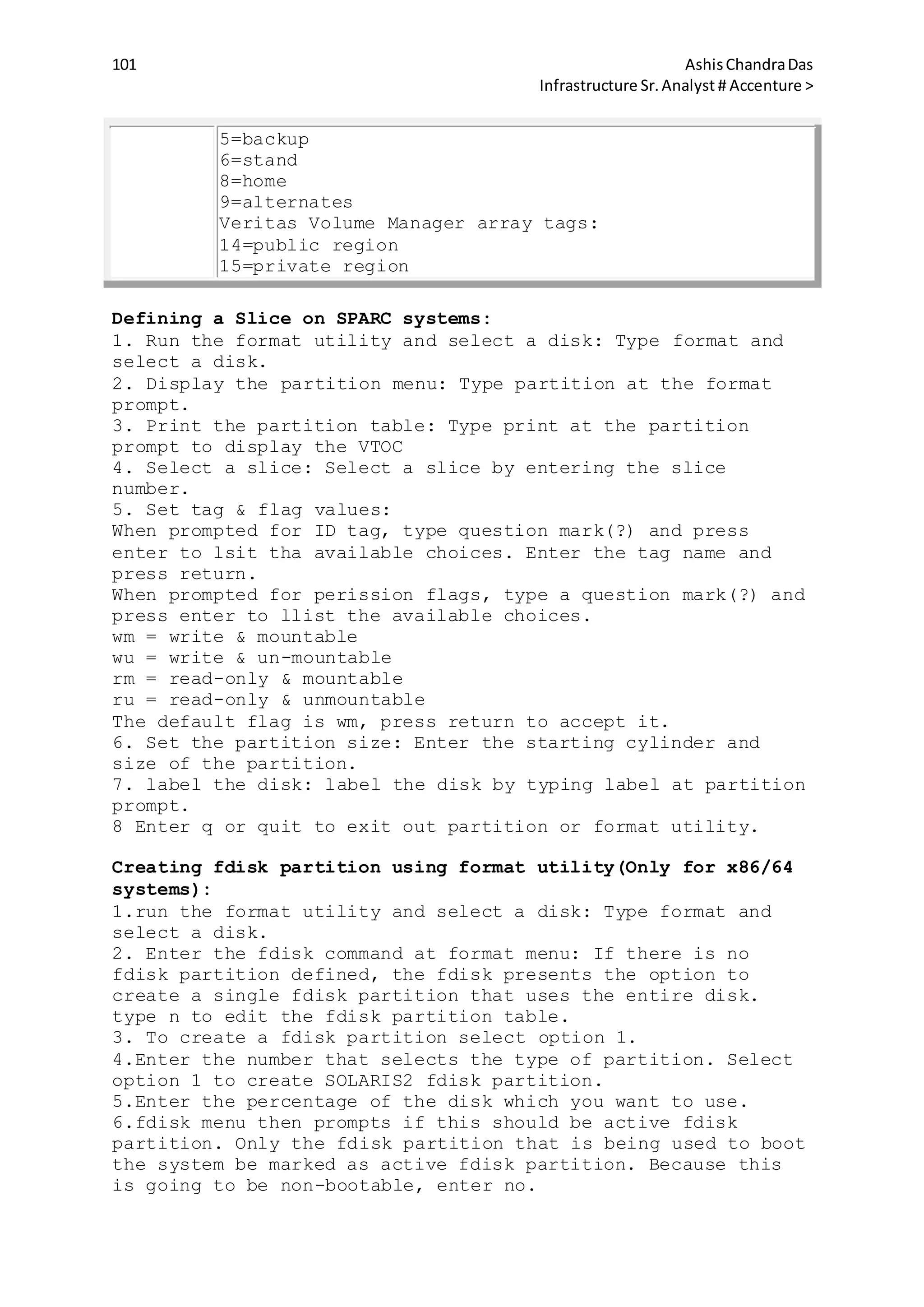 101 AshisChandraDas
Infrastructure Sr.Analyst # Accenture >
5=backup
6=stand
8=home
9=alternates
Veritas Volume Manager array tags:
14=public region
15=private region
Defining a Slice on SPARC systems:
1. Run the format utility and select a disk: Type format and
select a disk.
2. Display the partition menu: Type partition at the format
prompt.
3. Print the partition table: Type print at the partition
prompt to display the VTOC
4. Select a slice: Select a slice by entering the slice
number.
5. Set tag & flag values:
When prompted for ID tag, type question mark(?) and press
enter to lsit tha available choices. Enter the tag name and
press return.
When prompted for perission flags, type a question mark(?) and
press enter to llist the available choices.
wm = write & mountable
wu = write & un-mountable
rm = read-only & mountable
ru = read-only & unmountable
The default flag is wm, press return to accept it.
6. Set the partition size: Enter the starting cylinder and
size of the partition.
7. label the disk: label the disk by typing label at partition
prompt.
8 Enter q or quit to exit out partition or format utility.
Creating fdisk partition using format utility(Only for x86/64
systems):
1.run the format utility and select a disk: Type format and
select a disk.
2. Enter the fdisk command at format menu: If there is no
fdisk partition defined, the fdisk presents the option to
create a single fdisk partition that uses the entire disk.
type n to edit the fdisk partition table.
3. To create a fdisk partition select option 1.
4.Enter the number that selects the type of partition. Select
option 1 to create SOLARIS2 fdisk partition.
5.Enter the percentage of the disk which you want to use.
6.fdisk menu then prompts if this should be active fdisk
partition. Only the fdisk partition that is being used to boot
the system be marked as active fdisk partition. Because this
is going to be non-bootable, enter no.
 