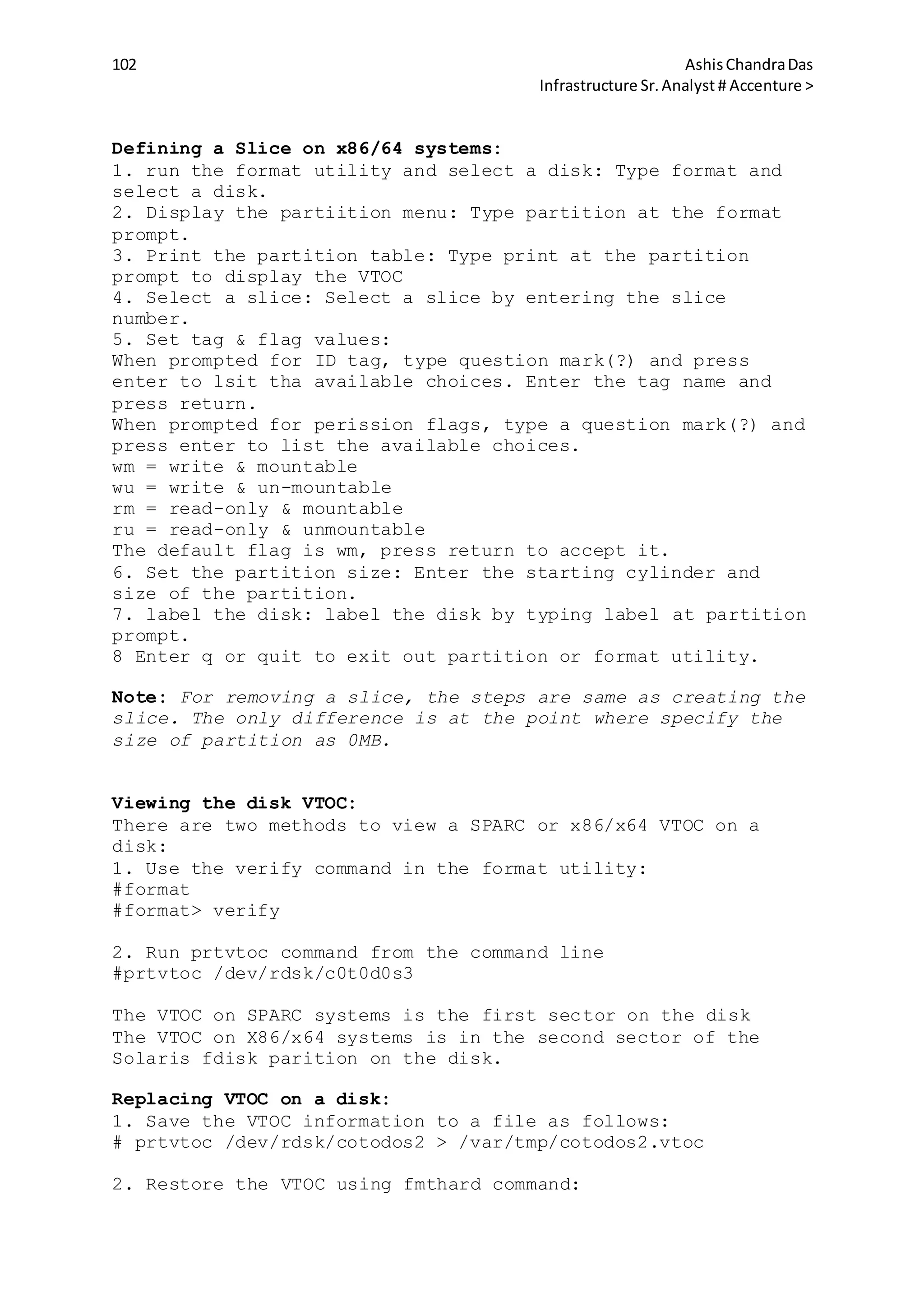 102 AshisChandraDas
Infrastructure Sr.Analyst # Accenture >
Defining a Slice on x86/64 systems:
1. run the format utility and select a disk: Type format and
select a disk.
2. Display the partiition menu: Type partition at the format
prompt.
3. Print the partition table: Type print at the partition
prompt to display the VTOC
4. Select a slice: Select a slice by entering the slice
number.
5. Set tag & flag values:
When prompted for ID tag, type question mark(?) and press
enter to lsit tha available choices. Enter the tag name and
press return.
When prompted for perission flags, type a question mark(?) and
press enter to list the available choices.
wm = write & mountable
wu = write & un-mountable
rm = read-only & mountable
ru = read-only & unmountable
The default flag is wm, press return to accept it.
6. Set the partition size: Enter the starting cylinder and
size of the partition.
7. label the disk: label the disk by typing label at partition
prompt.
8 Enter q or quit to exit out partition or format utility.
Note: For removing a slice, the steps are same as creating the
slice. The only difference is at the point where specify the
size of partition as 0MB.
Viewing the disk VTOC:
There are two methods to view a SPARC or x86/x64 VTOC on a
disk:
1. Use the verify command in the format utility:
#format
#format> verify
2. Run prtvtoc command from the command line
#prtvtoc /dev/rdsk/c0t0d0s3
The VTOC on SPARC systems is the first sector on the disk
The VTOC on X86/x64 systems is in the second sector of the
Solaris fdisk parition on the disk.
Replacing VTOC on a disk:
1. Save the VTOC information to a file as follows:
# prtvtoc /dev/rdsk/cotodos2 > /var/tmp/cotodos2.vtoc
2. Restore the VTOC using fmthard command:
 