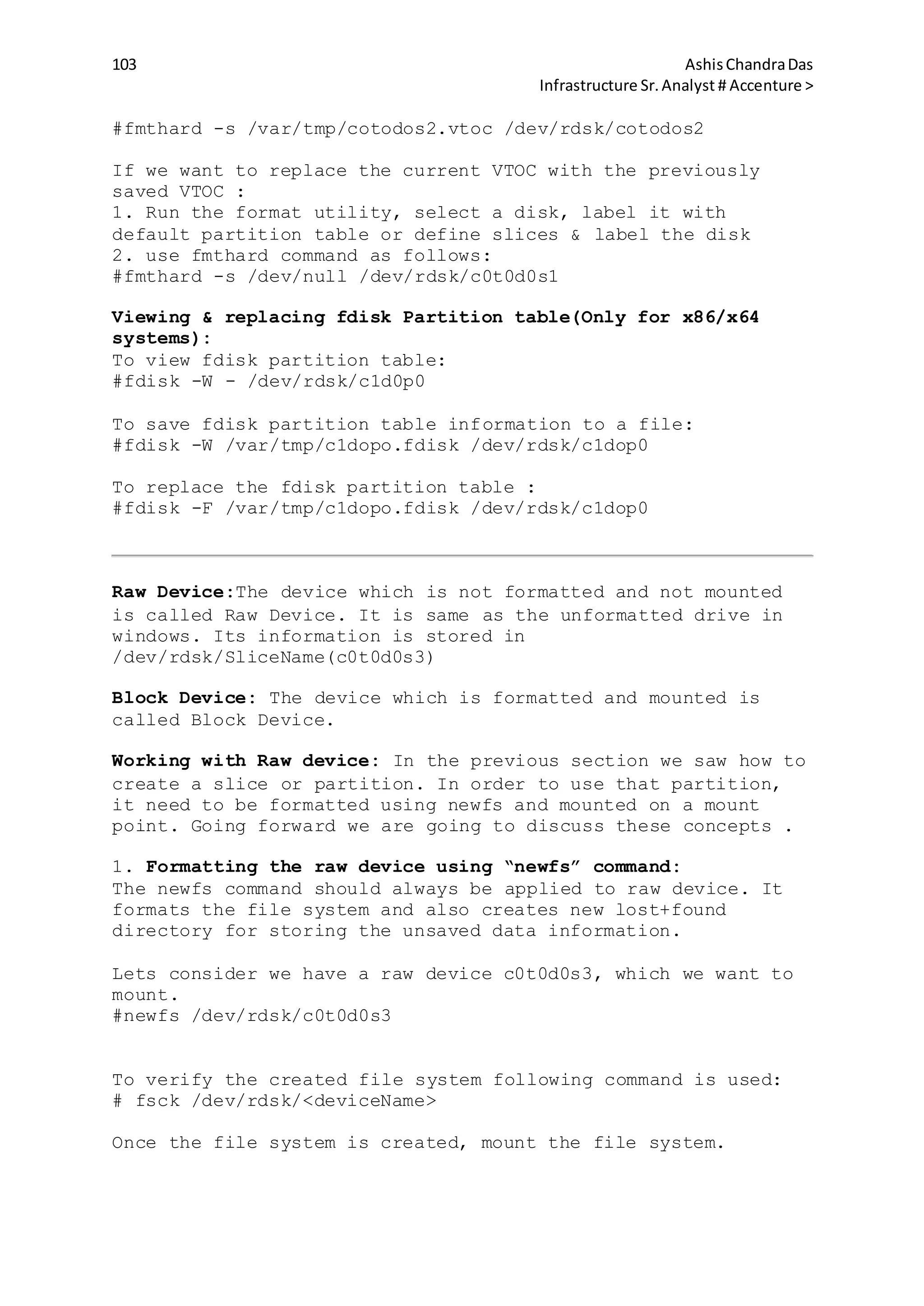 103 AshisChandraDas
Infrastructure Sr.Analyst # Accenture >
#fmthard -s /var/tmp/cotodos2.vtoc /dev/rdsk/cotodos2
If we want to replace the current VTOC with the previously
saved VTOC :
1. Run the format utility, select a disk, label it with
default partition table or define slices & label the disk
2. use fmthard command as follows:
#fmthard -s /dev/null /dev/rdsk/c0t0d0s1
Viewing & replacing fdisk Partition table(Only for x86/x64
systems):
To view fdisk partition table:
#fdisk -W - /dev/rdsk/c1d0p0
To save fdisk partition table information to a file:
#fdisk -W /var/tmp/c1dopo.fdisk /dev/rdsk/c1dop0
To replace the fdisk partition table :
#fdisk -F /var/tmp/c1dopo.fdisk /dev/rdsk/c1dop0
Raw Device:The device which is not formatted and not mounted
is called Raw Device. It is same as the unformatted drive in
windows. Its information is stored in
/dev/rdsk/SliceName(c0t0d0s3)
Block Device: The device which is formatted and mounted is
called Block Device.
Working with Raw device: In the previous section we saw how to
create a slice or partition. In order to use that partition,
it need to be formatted using newfs and mounted on a mount
point. Going forward we are going to discuss these concepts .
1. Formatting the raw device using “newfs” command:
The newfs command should always be applied to raw device. It
formats the file system and also creates new lost+found
directory for storing the unsaved data information.
Lets consider we have a raw device c0t0d0s3, which we want to
mount.
#newfs /dev/rdsk/c0t0d0s3
To verify the created file system following command is used:
# fsck /dev/rdsk/<deviceName>
Once the file system is created, mount the file system.
 