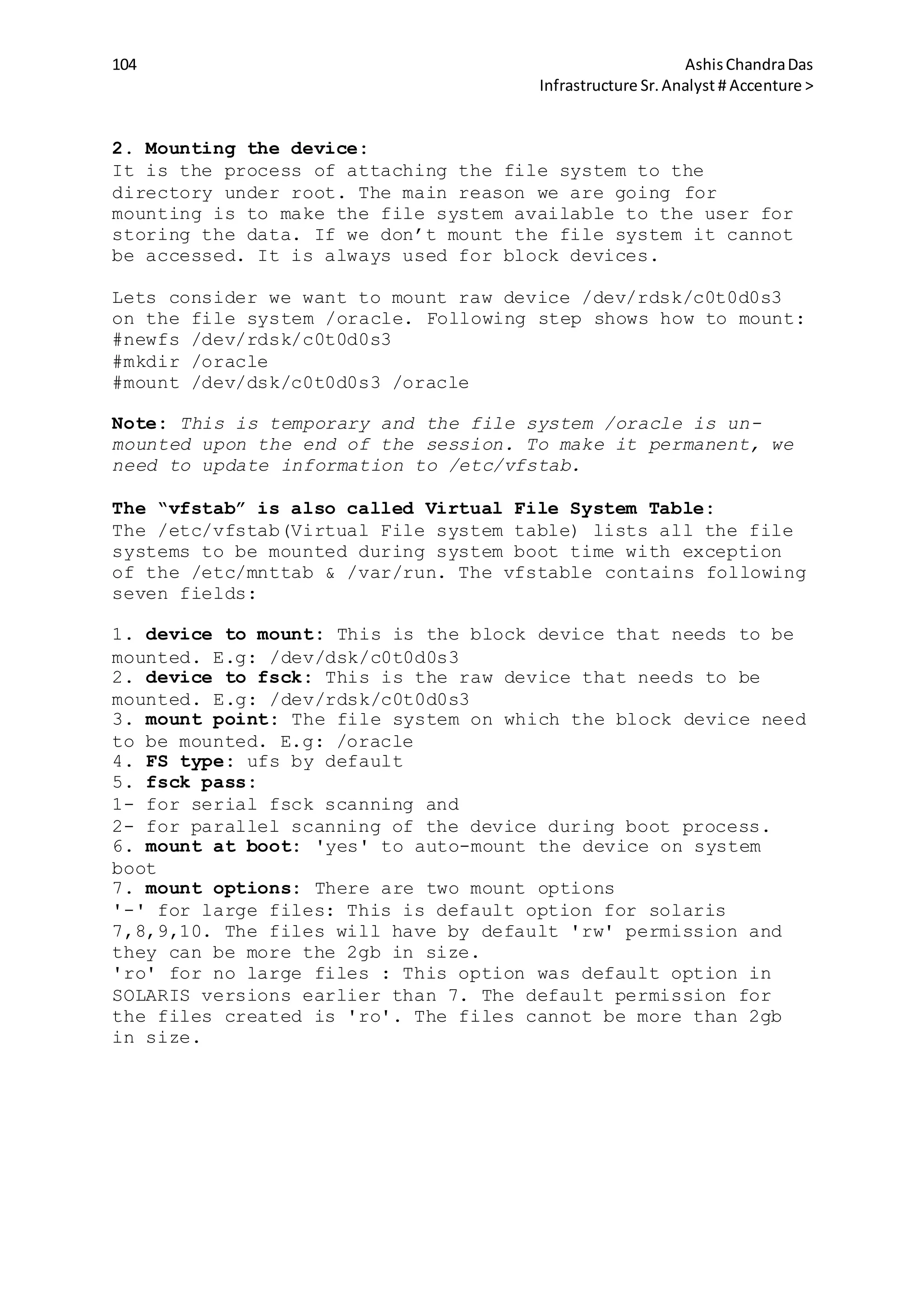 104 AshisChandraDas
Infrastructure Sr.Analyst # Accenture >
2. Mounting the device:
It is the process of attaching the file system to the
directory under root. The main reason we are going for
mounting is to make the file system available to the user for
storing the data. If we don’t mount the file system it cannot
be accessed. It is always used for block devices.
Lets consider we want to mount raw device /dev/rdsk/c0t0d0s3
on the file system /oracle. Following step shows how to mount:
#newfs /dev/rdsk/c0t0d0s3
#mkdir /oracle
#mount /dev/dsk/c0t0d0s3 /oracle
Note: This is temporary and the file system /oracle is un-
mounted upon the end of the session. To make it permanent, we
need to update information to /etc/vfstab.
The “vfstab” is also called Virtual File System Table:
The /etc/vfstab(Virtual File system table) lists all the file
systems to be mounted during system boot time with exception
of the /etc/mnttab & /var/run. The vfstable contains following
seven fields:
1. device to mount: This is the block device that needs to be
mounted. E.g: /dev/dsk/c0t0d0s3
2. device to fsck: This is the raw device that needs to be
mounted. E.g: /dev/rdsk/c0t0d0s3
3. mount point: The file system on which the block device need
to be mounted. E.g: /oracle
4. FS type: ufs by default
5. fsck pass:
1- for serial fsck scanning and
2- for parallel scanning of the device during boot process.
6. mount at boot: 'yes' to auto-mount the device on system
boot
7. mount options: There are two mount options
'-' for large files: This is default option for solaris
7,8,9,10. The files will have by default 'rw' permission and
they can be more the 2gb in size.
'ro' for no large files : This option was default option in
SOLARIS versions earlier than 7. The default permission for
the files created is 'ro'. The files cannot be more than 2gb
in size.
 