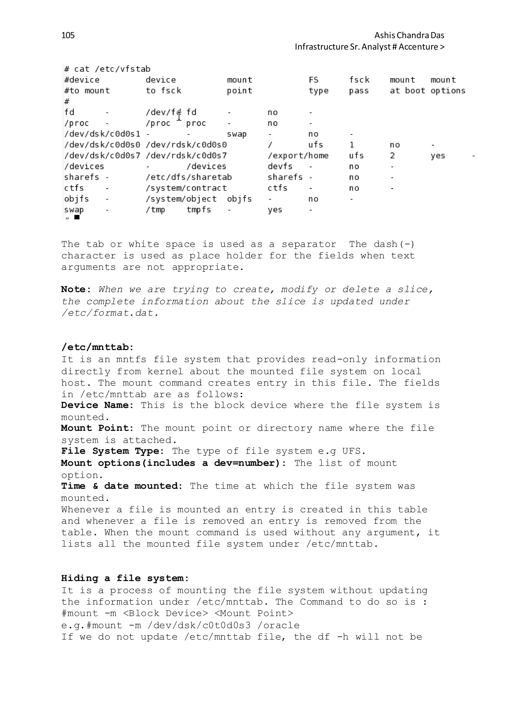 105 AshisChandraDas
Infrastructure Sr.Analyst # Accenture >
The tab or white space is used as a separator The dash(-)
character is used as place holder for the fields when text
arguments are not appropriate.
Note: When we are trying to create, modify or delete a slice,
the complete information about the slice is updated under
/etc/format.dat.
/etc/mnttab:
It is an mntfs file system that provides read-only information
directly from kernel about the mounted file system on local
host. The mount command creates entry in this file. The fields
in /etc/mnttab are as follows:
Device Name: This is the block device where the file system is
mounted.
Mount Point: The mount point or directory name where the file
system is attached.
File System Type: The type of file system e.g UFS.
Mount options(includes a dev=number): The list of mount
option.
Time & date mounted: The time at which the file system was
mounted.
Whenever a file is mounted an entry is created in this table
and whenever a file is removed an entry is removed from the
table. When the mount command is used without any argument, it
lists all the mounted file system under /etc/mnttab.
Hiding a file system:
It is a process of mounting the file system without updating
the information under /etc/mnttab. The Command to do so is :
#mount -m <Block Device> <Mount Point>
e.g.#mount -m /dev/dsk/c0t0d0s3 /oracle
If we do not update /etc/mnttab file, the df -h will not be
 