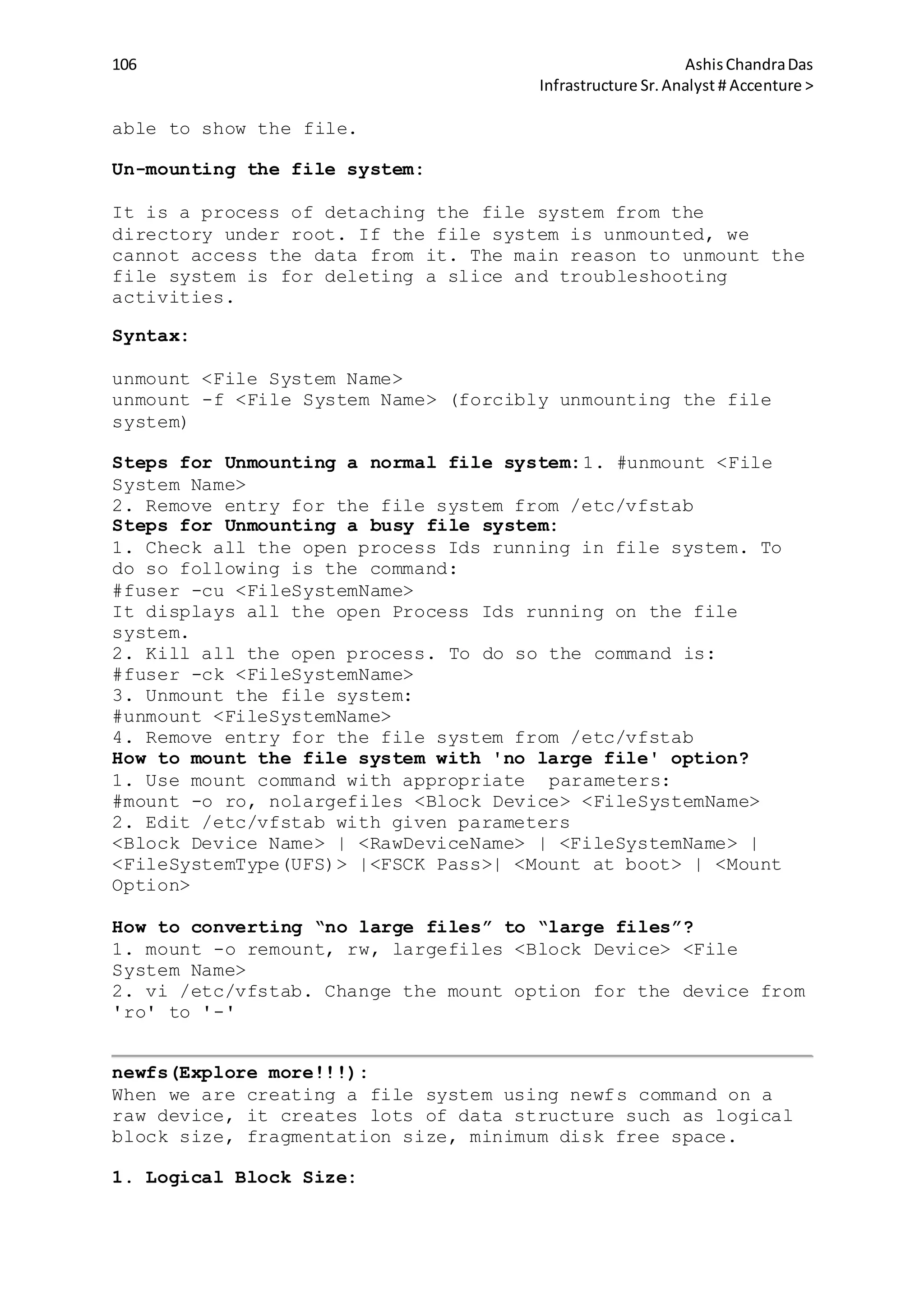106 AshisChandraDas
Infrastructure Sr.Analyst # Accenture >
able to show the file.
Un-mounting the file system:
It is a process of detaching the file system from the
directory under root. If the file system is unmounted, we
cannot access the data from it. The main reason to unmount the
file system is for deleting a slice and troubleshooting
activities.
Syntax:
unmount <File System Name>
unmount -f <File System Name> (forcibly unmounting the file
system)
Steps for Unmounting a normal file system:1. #unmount <File
System Name>
2. Remove entry for the file system from /etc/vfstab
Steps for Unmounting a busy file system:
1. Check all the open process Ids running in file system. To
do so following is the command:
#fuser -cu <FileSystemName>
It displays all the open Process Ids running on the file
system.
2. Kill all the open process. To do so the command is:
#fuser -ck <FileSystemName>
3. Unmount the file system:
#unmount <FileSystemName>
4. Remove entry for the file system from /etc/vfstab
How to mount the file system with 'no large file' option?
1. Use mount command with appropriate parameters:
#mount -o ro, nolargefiles <Block Device> <FileSystemName>
2. Edit /etc/vfstab with given parameters
<Block Device Name> | <RawDeviceName> | <FileSystemName> |
<FileSystemType(UFS)> |<FSCK Pass>| <Mount at boot> | <Mount
Option>
How to converting “no large files” to “large files”?
1. mount -o remount, rw, largefiles <Block Device> <File
System Name>
2. vi /etc/vfstab. Change the mount option for the device from
'ro' to '-'
newfs(Explore more!!!):
When we are creating a file system using newfs command on a
raw device, it creates lots of data structure such as logical
block size, fragmentation size, minimum disk free space.
1. Logical Block Size:
 