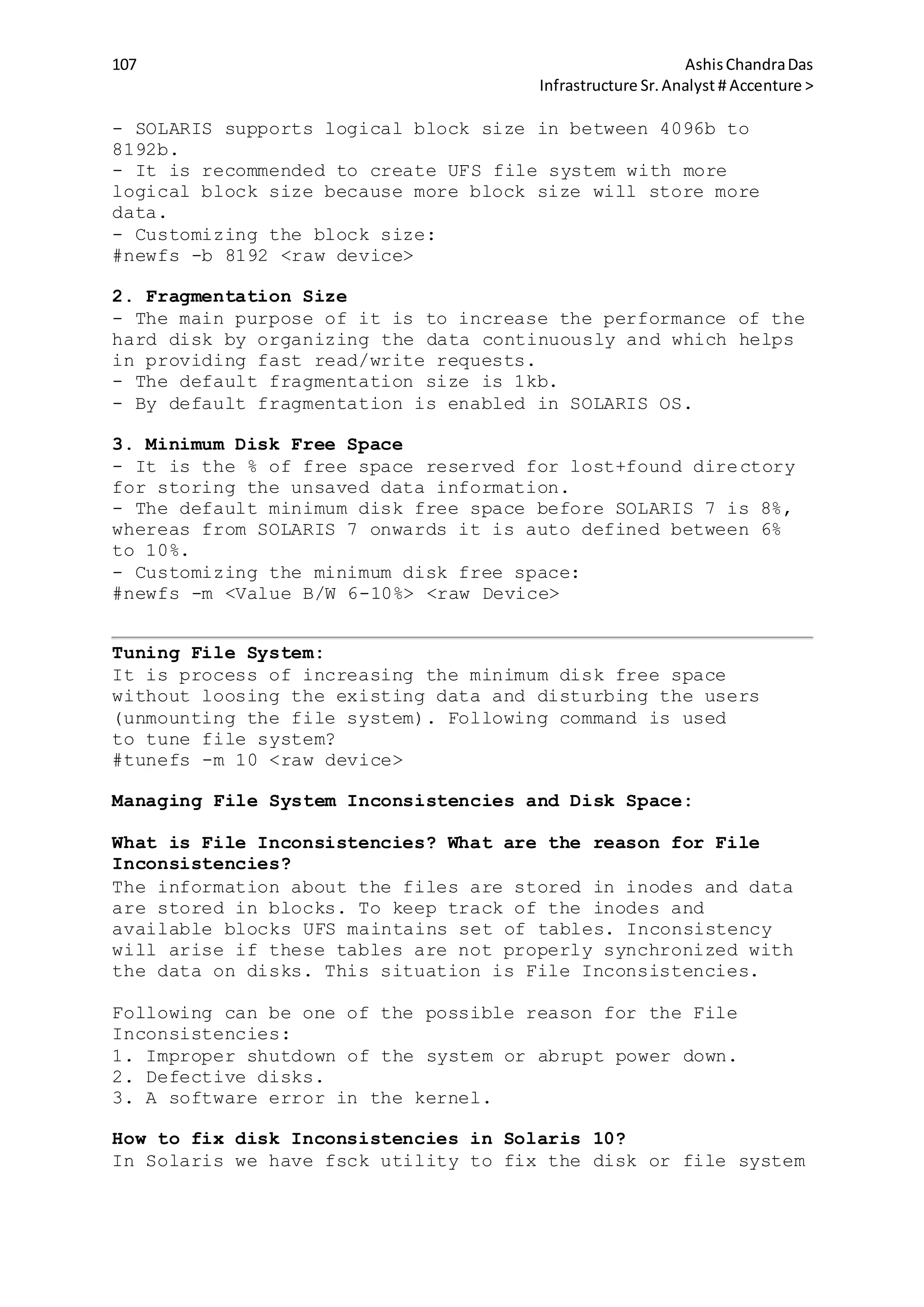 107 AshisChandraDas
Infrastructure Sr.Analyst # Accenture >
- SOLARIS supports logical block size in between 4096b to
8192b.
- It is recommended to create UFS file system with more
logical block size because more block size will store more
data.
- Customizing the block size:
#newfs -b 8192 <raw device>
2. Fragmentation Size
- The main purpose of it is to increase the performance of the
hard disk by organizing the data continuously and which helps
in providing fast read/write requests.
- The default fragmentation size is 1kb.
- By default fragmentation is enabled in SOLARIS OS.
3. Minimum Disk Free Space
- It is the % of free space reserved for lost+found directory
for storing the unsaved data information.
- The default minimum disk free space before SOLARIS 7 is 8%,
whereas from SOLARIS 7 onwards it is auto defined between 6%
to 10%.
- Customizing the minimum disk free space:
#newfs -m <Value B/W 6-10%> <raw Device>
Tuning File System:
It is process of increasing the minimum disk free space
without loosing the existing data and disturbing the users
(unmounting the file system). Following command is used
to tune file system?
#tunefs -m 10 <raw device>
Managing File System Inconsistencies and Disk Space:
What is File Inconsistencies? What are the reason for File
Inconsistencies?
The information about the files are stored in inodes and data
are stored in blocks. To keep track of the inodes and
available blocks UFS maintains set of tables. Inconsistency
will arise if these tables are not properly synchronized with
the data on disks. This situation is File Inconsistencies.
Following can be one of the possible reason for the File
Inconsistencies:
1. Improper shutdown of the system or abrupt power down.
2. Defective disks.
3. A software error in the kernel.
How to fix disk Inconsistencies in Solaris 10?
In Solaris we have fsck utility to fix the disk or file system
 