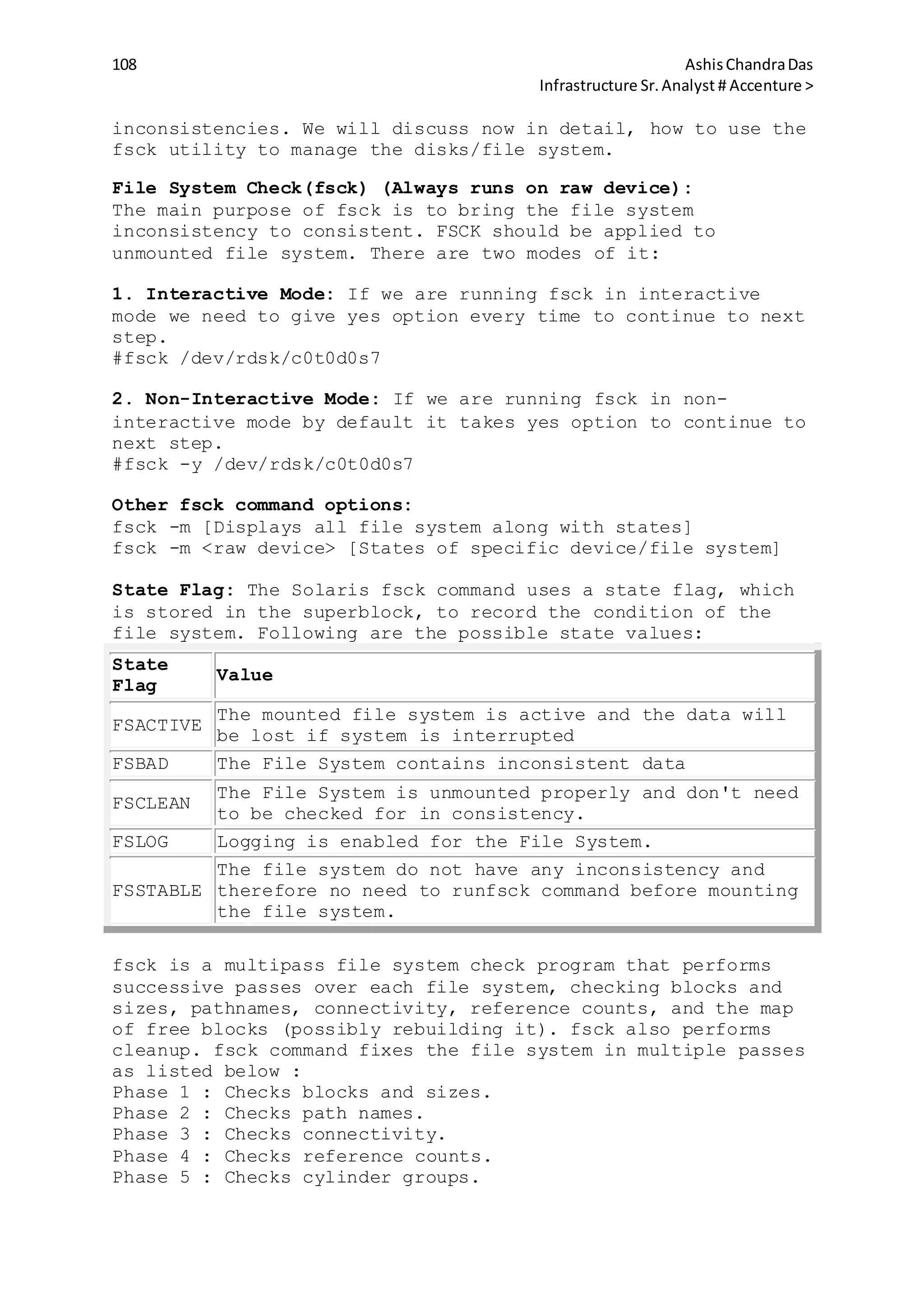 108 AshisChandraDas
Infrastructure Sr.Analyst # Accenture >
inconsistencies. We will discuss now in detail, how to use the
fsck utility to manage the disks/file system.
File System Check(fsck) (Always runs on raw device):
The main purpose of fsck is to bring the file system
inconsistency to consistent. FSCK should be applied to
unmounted file system. There are two modes of it:
1. Interactive Mode: If we are running fsck in interactive
mode we need to give yes option every time to continue to next
step.
#fsck /dev/rdsk/c0t0d0s7
2. Non-Interactive Mode: If we are running fsck in non-
interactive mode by default it takes yes option to continue to
next step.
#fsck -y /dev/rdsk/c0t0d0s7
Other fsck command options:
fsck -m [Displays all file system along with states]
fsck -m <raw device> [States of specific device/file system]
State Flag: The Solaris fsck command uses a state flag, which
is stored in the superblock, to record the condition of the
file system. Following are the possible state values:
State
Flag
Value
FSACTIVE
The mounted file system is active and the data will
be lost if system is interrupted
FSBAD The File System contains inconsistent data
FSCLEAN
The File System is unmounted properly and don't need
to be checked for in consistency.
FSLOG Logging is enabled for the File System.
FSSTABLE
The file system do not have any inconsistency and
therefore no need to runfsck command before mounting
the file system.
fsck is a multipass file system check program that performs
successive passes over each file system, checking blocks and
sizes, pathnames, connectivity, reference counts, and the map
of free blocks (possibly rebuilding it). fsck also performs
cleanup. fsck command fixes the file system in multiple passes
as listed below :
Phase 1 : Checks blocks and sizes.
Phase 2 : Checks path names.
Phase 3 : Checks connectivity.
Phase 4 : Checks reference counts.
Phase 5 : Checks cylinder groups.
 