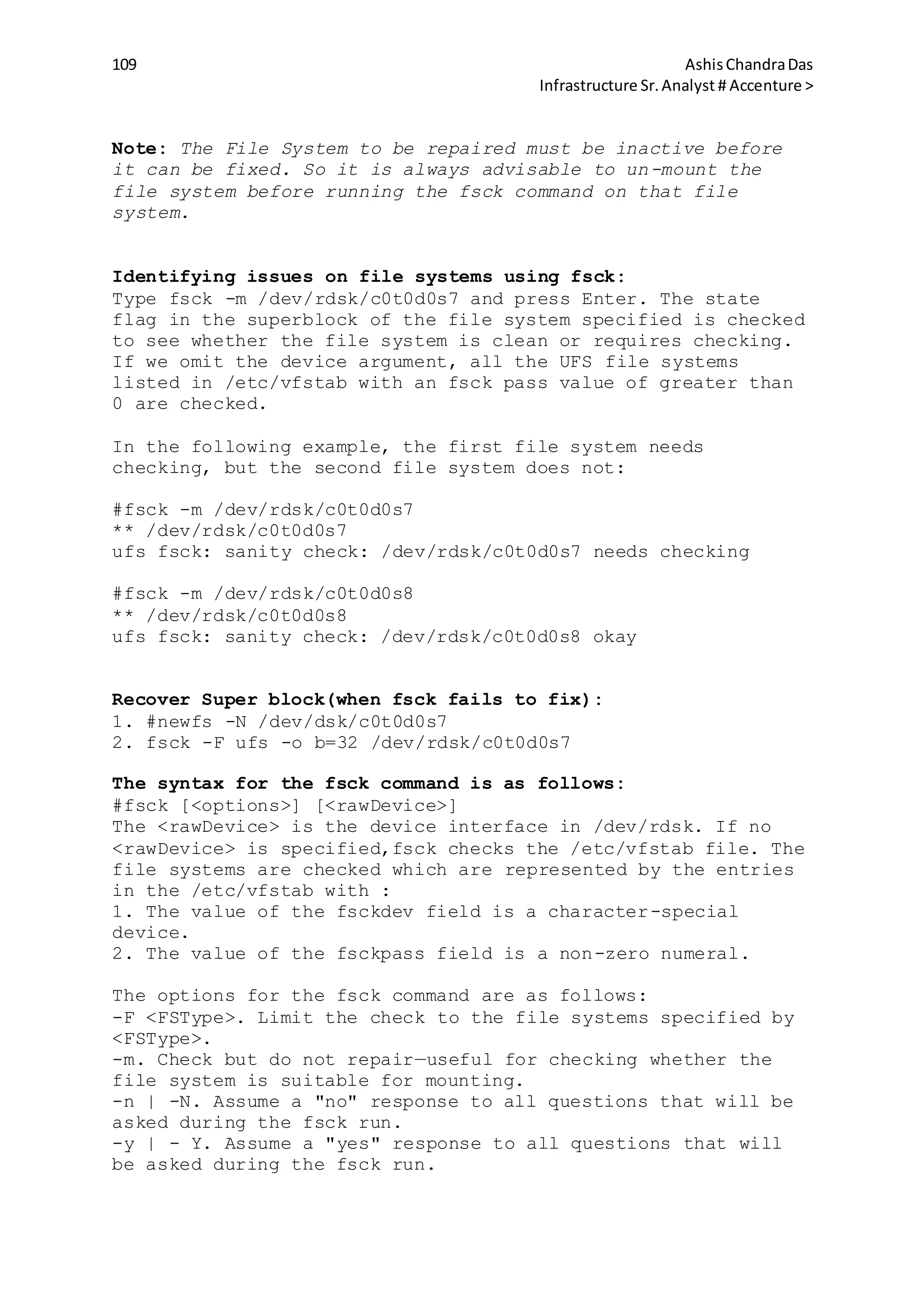 109 AshisChandraDas
Infrastructure Sr.Analyst # Accenture >
Note: The File System to be repaired must be inactive before
it can be fixed. So it is always advisable to un-mount the
file system before running the fsck command on that file
system.
Identifying issues on file systems using fsck:
Type fsck -m /dev/rdsk/c0t0d0s7 and press Enter. The state
flag in the superblock of the file system specified is checked
to see whether the file system is clean or requires checking.
If we omit the device argument, all the UFS file systems
listed in /etc/vfstab with an fsck pass value of greater than
0 are checked.
In the following example, the first file system needs
checking, but the second file system does not:
#fsck -m /dev/rdsk/c0t0d0s7
** /dev/rdsk/c0t0d0s7
ufs fsck: sanity check: /dev/rdsk/c0t0d0s7 needs checking
#fsck -m /dev/rdsk/c0t0d0s8
** /dev/rdsk/c0t0d0s8
ufs fsck: sanity check: /dev/rdsk/c0t0d0s8 okay
Recover Super block(when fsck fails to fix):
1. #newfs -N /dev/dsk/c0t0d0s7
2. fsck -F ufs -o b=32 /dev/rdsk/c0t0d0s7
The syntax for the fsck command is as follows:
#fsck [<options>] [<rawDevice>]
The <rawDevice> is the device interface in /dev/rdsk. If no
<rawDevice> is specified,fsck checks the /etc/vfstab file. The
file systems are checked which are represented by the entries
in the /etc/vfstab with :
1. The value of the fsckdev field is a character-special
device.
2. The value of the fsckpass field is a non-zero numeral.
The options for the fsck command are as follows:
-F <FSType>. Limit the check to the file systems specified by
<FSType>.
-m. Check but do not repair—useful for checking whether the
file system is suitable for mounting.
-n | -N. Assume a "no" response to all questions that will be
asked during the fsck run.
-y | - Y. Assume a "yes" response to all questions that will
be asked during the fsck run.
 