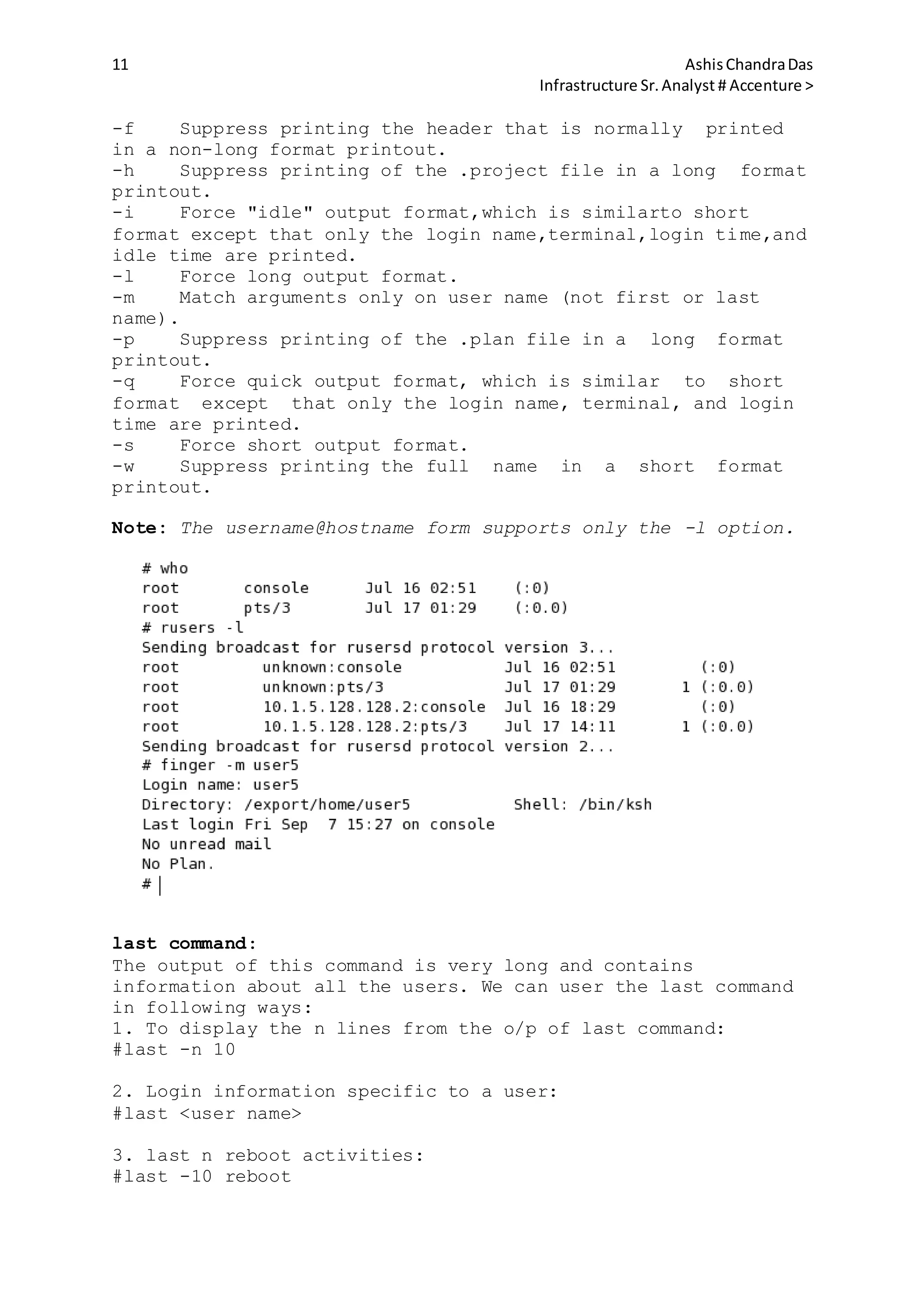 11 AshisChandraDas
Infrastructure Sr.Analyst # Accenture >
-f Suppress printing the header that is normally printed
in a non-long format printout.
-h Suppress printing of the .project file in a long format
printout.
-i Force "idle" output format,which is similarto short
format except that only the login name,terminal,login time,and
idle time are printed.
-l Force long output format.
-m Match arguments only on user name (not first or last
name).
-p Suppress printing of the .plan file in a long format
printout.
-q Force quick output format, which is similar to short
format except that only the login name, terminal, and login
time are printed.
-s Force short output format.
-w Suppress printing the full name in a short format
printout.
Note: The username@hostname form supports only the -l option.
last command:
The output of this command is very long and contains
information about all the users. We can user the last command
in following ways:
1. To display the n lines from the o/p of last command:
#last -n 10
2. Login information specific to a user:
#last <user name>
3. last n reboot activities:
#last -10 reboot
 