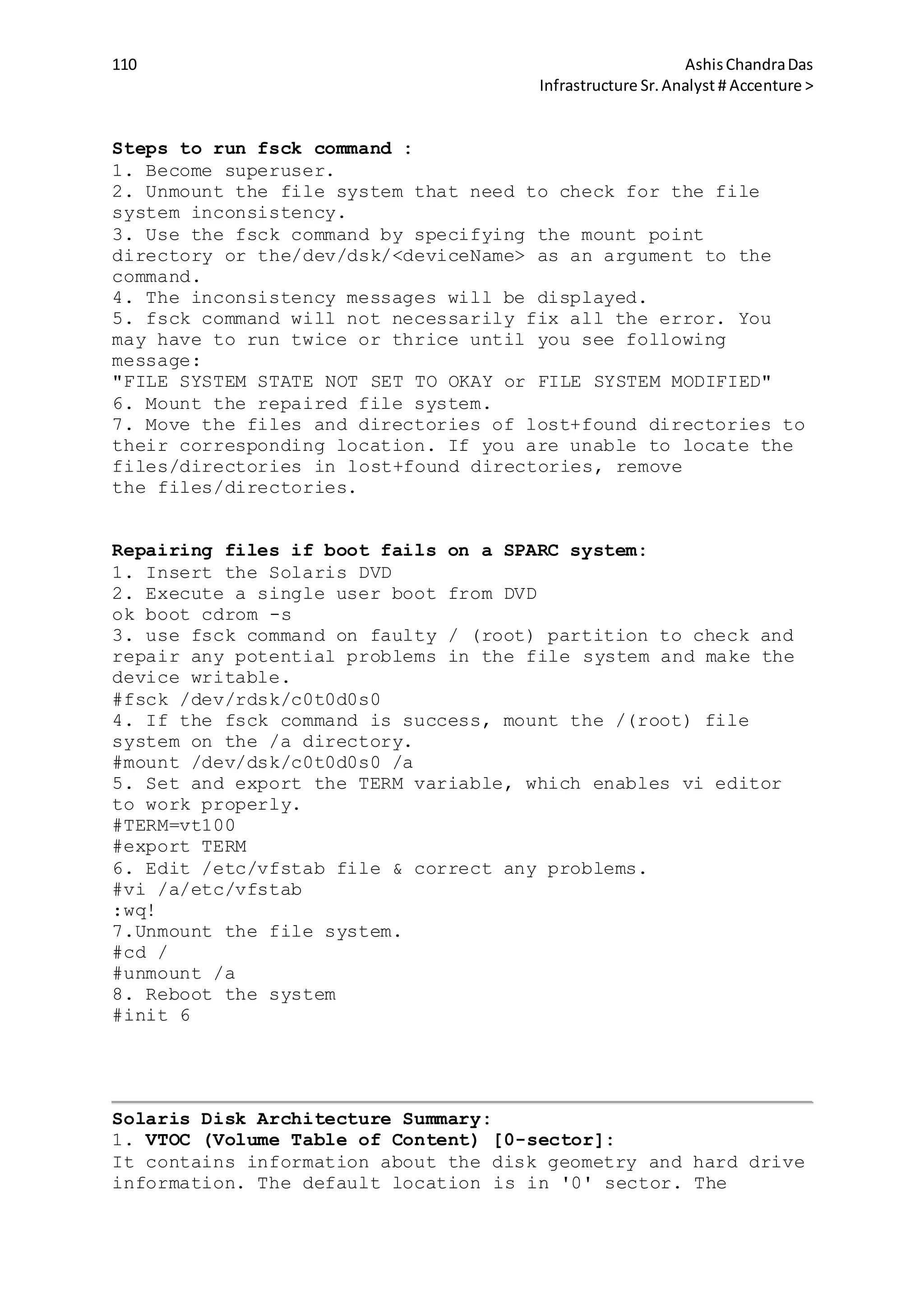 110 AshisChandraDas
Infrastructure Sr.Analyst # Accenture >
Steps to run fsck command :
1. Become superuser.
2. Unmount the file system that need to check for the file
system inconsistency.
3. Use the fsck command by specifying the mount point
directory or the/dev/dsk/<deviceName> as an argument to the
command.
4. The inconsistency messages will be displayed.
5. fsck command will not necessarily fix all the error. You
may have to run twice or thrice until you see following
message:
"FILE SYSTEM STATE NOT SET TO OKAY or FILE SYSTEM MODIFIED"
6. Mount the repaired file system.
7. Move the files and directories of lost+found directories to
their corresponding location. If you are unable to locate the
files/directories in lost+found directories, remove
the files/directories.
Repairing files if boot fails on a SPARC system:
1. Insert the Solaris DVD
2. Execute a single user boot from DVD
ok boot cdrom -s
3. use fsck command on faulty / (root) partition to check and
repair any potential problems in the file system and make the
device writable.
#fsck /dev/rdsk/c0t0d0s0
4. If the fsck command is success, mount the /(root) file
system on the /a directory.
#mount /dev/dsk/c0t0d0s0 /a
5. Set and export the TERM variable, which enables vi editor
to work properly.
#TERM=vt100
#export TERM
6. Edit /etc/vfstab file & correct any problems.
#vi /a/etc/vfstab
:wq!
7.Unmount the file system.
#cd /
#unmount /a
8. Reboot the system
#init 6
Solaris Disk Architecture Summary:
1. VTOC (Volume Table of Content) [0-sector]:
It contains information about the disk geometry and hard drive
information. The default location is in '0' sector. The
 