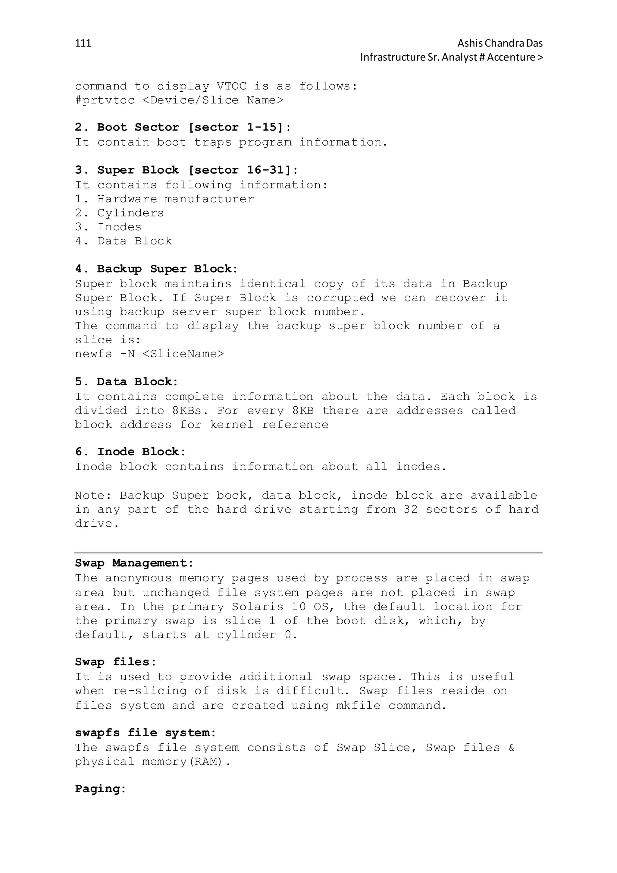 111 AshisChandraDas
Infrastructure Sr.Analyst # Accenture >
command to display VTOC is as follows:
#prtvtoc <Device/Slice Name>
2. Boot Sector [sector 1-15]:
It contain boot traps program information.
3. Super Block [sector 16-31]:
It contains following information:
1. Hardware manufacturer
2. Cylinders
3. Inodes
4. Data Block
4. Backup Super Block:
Super block maintains identical copy of its data in Backup
Super Block. If Super Block is corrupted we can recover it
using backup server super block number.
The command to display the backup super block number of a
slice is:
newfs -N <SliceName>
5. Data Block:
It contains complete information about the data. Each block is
divided into 8KBs. For every 8KB there are addresses called
block address for kernel reference
6. Inode Block:
Inode block contains information about all inodes.
Note: Backup Super bock, data block, inode block are available
in any part of the hard drive starting from 32 sectors of hard
drive.
Swap Management:
The anonymous memory pages used by process are placed in swap
area but unchanged file system pages are not placed in swap
area. In the primary Solaris 10 OS, the default location for
the primary swap is slice 1 of the boot disk, which, by
default, starts at cylinder 0.
Swap files:
It is used to provide additional swap space. This is useful
when re-slicing of disk is difficult. Swap files reside on
files system and are created using mkfile command.
swapfs file system:
The swapfs file system consists of Swap Slice, Swap files &
physical memory(RAM).
Paging:
 