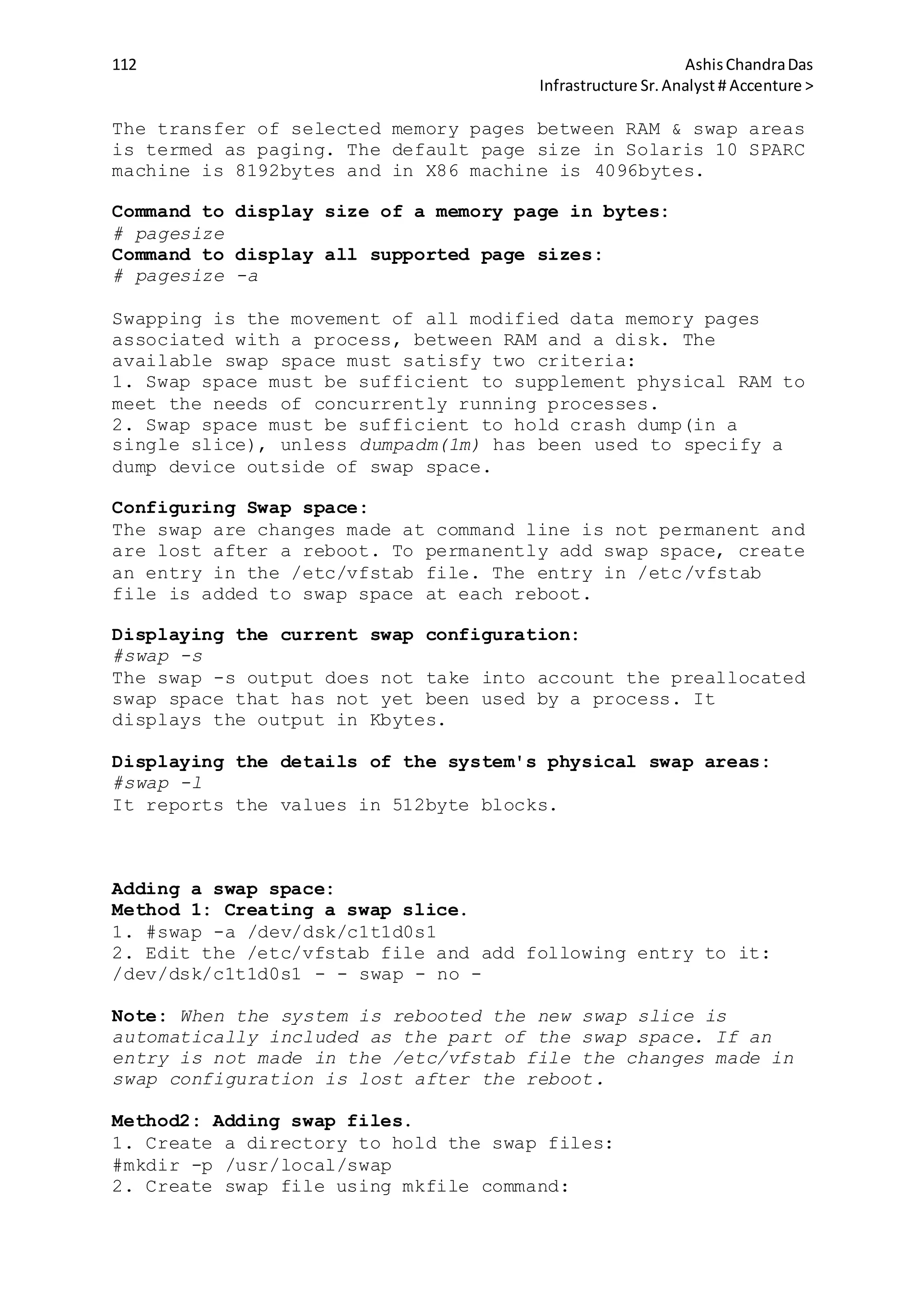 112 AshisChandraDas
Infrastructure Sr.Analyst # Accenture >
The transfer of selected memory pages between RAM & swap areas
is termed as paging. The default page size in Solaris 10 SPARC
machine is 8192bytes and in X86 machine is 4096bytes.
Command to display size of a memory page in bytes:
# pagesize
Command to display all supported page sizes:
# pagesize -a
Swapping is the movement of all modified data memory pages
associated with a process, between RAM and a disk. The
available swap space must satisfy two criteria:
1. Swap space must be sufficient to supplement physical RAM to
meet the needs of concurrently running processes.
2. Swap space must be sufficient to hold crash dump(in a
single slice), unless dumpadm(1m) has been used to specify a
dump device outside of swap space.
Configuring Swap space:
The swap are changes made at command line is not permanent and
are lost after a reboot. To permanently add swap space, create
an entry in the /etc/vfstab file. The entry in /etc/vfstab
file is added to swap space at each reboot.
Displaying the current swap configuration:
#swap -s
The swap -s output does not take into account the preallocated
swap space that has not yet been used by a process. It
displays the output in Kbytes.
Displaying the details of the system's physical swap areas:
#swap -l
It reports the values in 512byte blocks.
Adding a swap space:
Method 1: Creating a swap slice.
1. #swap -a /dev/dsk/c1t1d0s1
2. Edit the /etc/vfstab file and add following entry to it:
/dev/dsk/c1t1d0s1 - - swap - no -
Note: When the system is rebooted the new swap slice is
automatically included as the part of the swap space. If an
entry is not made in the /etc/vfstab file the changes made in
swap configuration is lost after the reboot.
Method2: Adding swap files.
1. Create a directory to hold the swap files:
#mkdir -p /usr/local/swap
2. Create swap file using mkfile command:
 