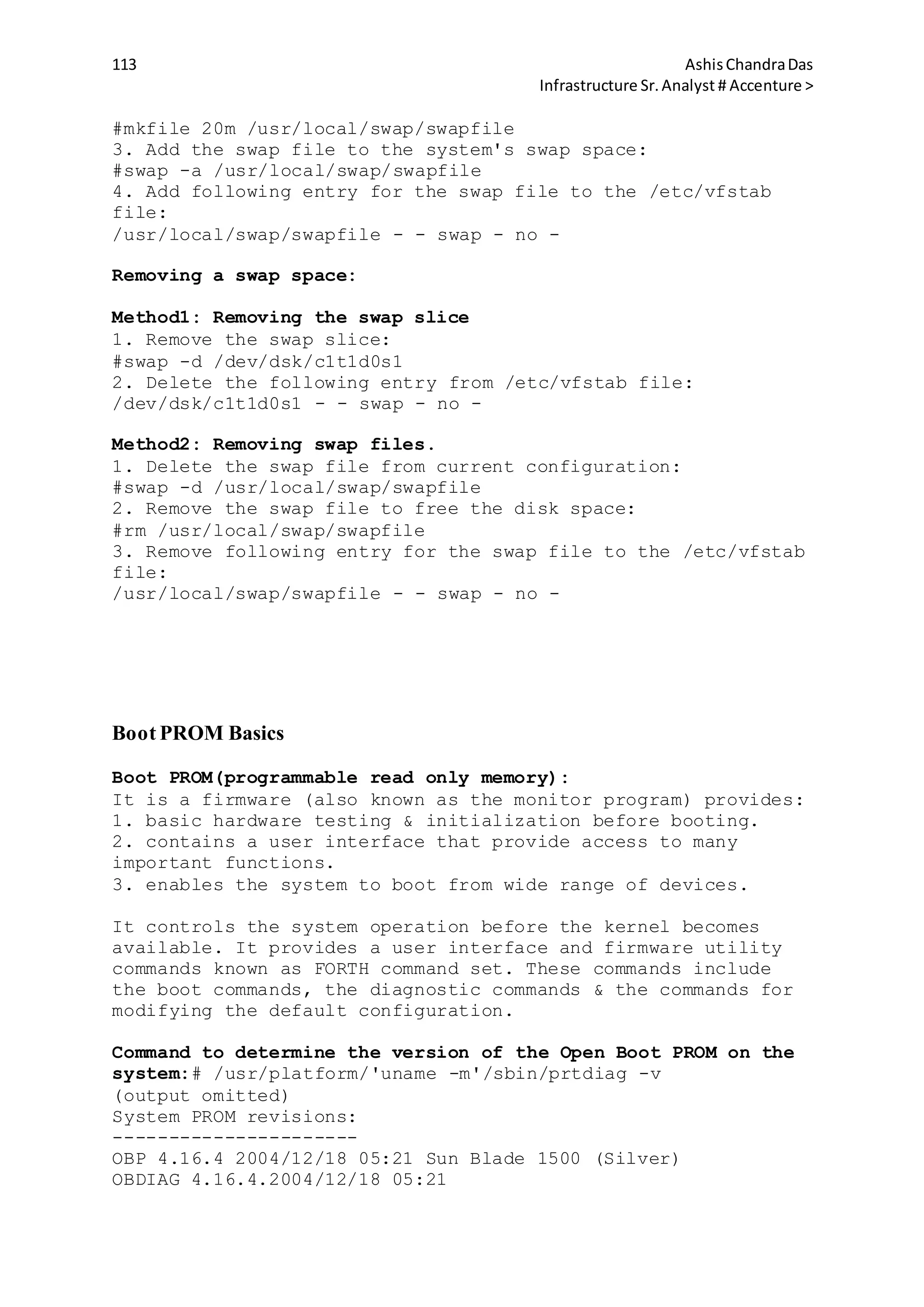 113 AshisChandraDas
Infrastructure Sr.Analyst # Accenture >
#mkfile 20m /usr/local/swap/swapfile
3. Add the swap file to the system's swap space:
#swap -a /usr/local/swap/swapfile
4. Add following entry for the swap file to the /etc/vfstab
file:
/usr/local/swap/swapfile - - swap - no -
Removing a swap space:
Method1: Removing the swap slice
1. Remove the swap slice:
#swap -d /dev/dsk/c1t1d0s1
2. Delete the following entry from /etc/vfstab file:
/dev/dsk/c1t1d0s1 - - swap - no -
Method2: Removing swap files.
1. Delete the swap file from current configuration:
#swap -d /usr/local/swap/swapfile
2. Remove the swap file to free the disk space:
#rm /usr/local/swap/swapfile
3. Remove following entry for the swap file to the /etc/vfstab
file:
/usr/local/swap/swapfile - - swap - no -
Boot PROM Basics
Boot PROM(programmable read only memory):
It is a firmware (also known as the monitor program) provides:
1. basic hardware testing & initialization before booting.
2. contains a user interface that provide access to many
important functions.
3. enables the system to boot from wide range of devices.
It controls the system operation before the kernel becomes
available. It provides a user interface and firmware utility
commands known as FORTH command set. These commands include
the boot commands, the diagnostic commands & the commands for
modifying the default configuration.
Command to determine the version of the Open Boot PROM on the
system:# /usr/platform/'uname -m'/sbin/prtdiag -v
(output omitted)
System PROM revisions:
----------------------
OBP 4.16.4 2004/12/18 05:21 Sun Blade 1500 (Silver)
OBDIAG 4.16.4.2004/12/18 05:21
 