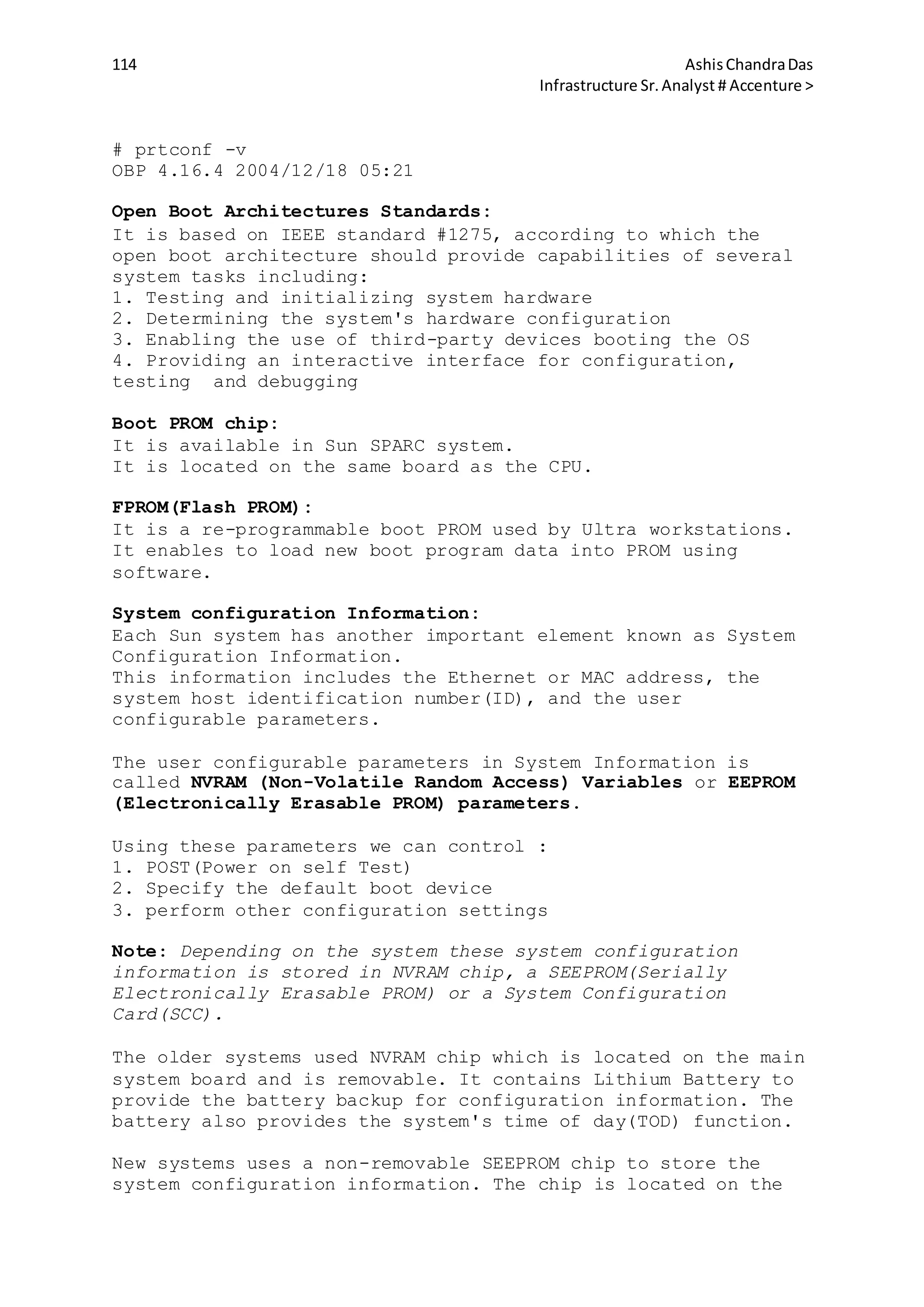 114 AshisChandraDas
Infrastructure Sr.Analyst # Accenture >
# prtconf -v
OBP 4.16.4 2004/12/18 05:21
Open Boot Architectures Standards:
It is based on IEEE standard #1275, according to which the
open boot architecture should provide capabilities of several
system tasks including:
1. Testing and initializing system hardware
2. Determining the system's hardware configuration
3. Enabling the use of third-party devices booting the OS
4. Providing an interactive interface for configuration,
testing and debugging
Boot PROM chip:
It is available in Sun SPARC system.
It is located on the same board as the CPU.
FPROM(Flash PROM):
It is a re-programmable boot PROM used by Ultra workstations.
It enables to load new boot program data into PROM using
software.
System configuration Information:
Each Sun system has another important element known as System
Configuration Information.
This information includes the Ethernet or MAC address, the
system host identification number(ID), and the user
configurable parameters.
The user configurable parameters in System Information is
called NVRAM (Non-Volatile Random Access) Variables or EEPROM
(Electronically Erasable PROM) parameters.
Using these parameters we can control :
1. POST(Power on self Test)
2. Specify the default boot device
3. perform other configuration settings
Note: Depending on the system these system configuration
information is stored in NVRAM chip, a SEEPROM(Serially
Electronically Erasable PROM) or a System Configuration
Card(SCC).
The older systems used NVRAM chip which is located on the main
system board and is removable. It contains Lithium Battery to
provide the battery backup for configuration information. The
battery also provides the system's time of day(TOD) function.
New systems uses a non-removable SEEPROM chip to store the
system configuration information. The chip is located on the
 
