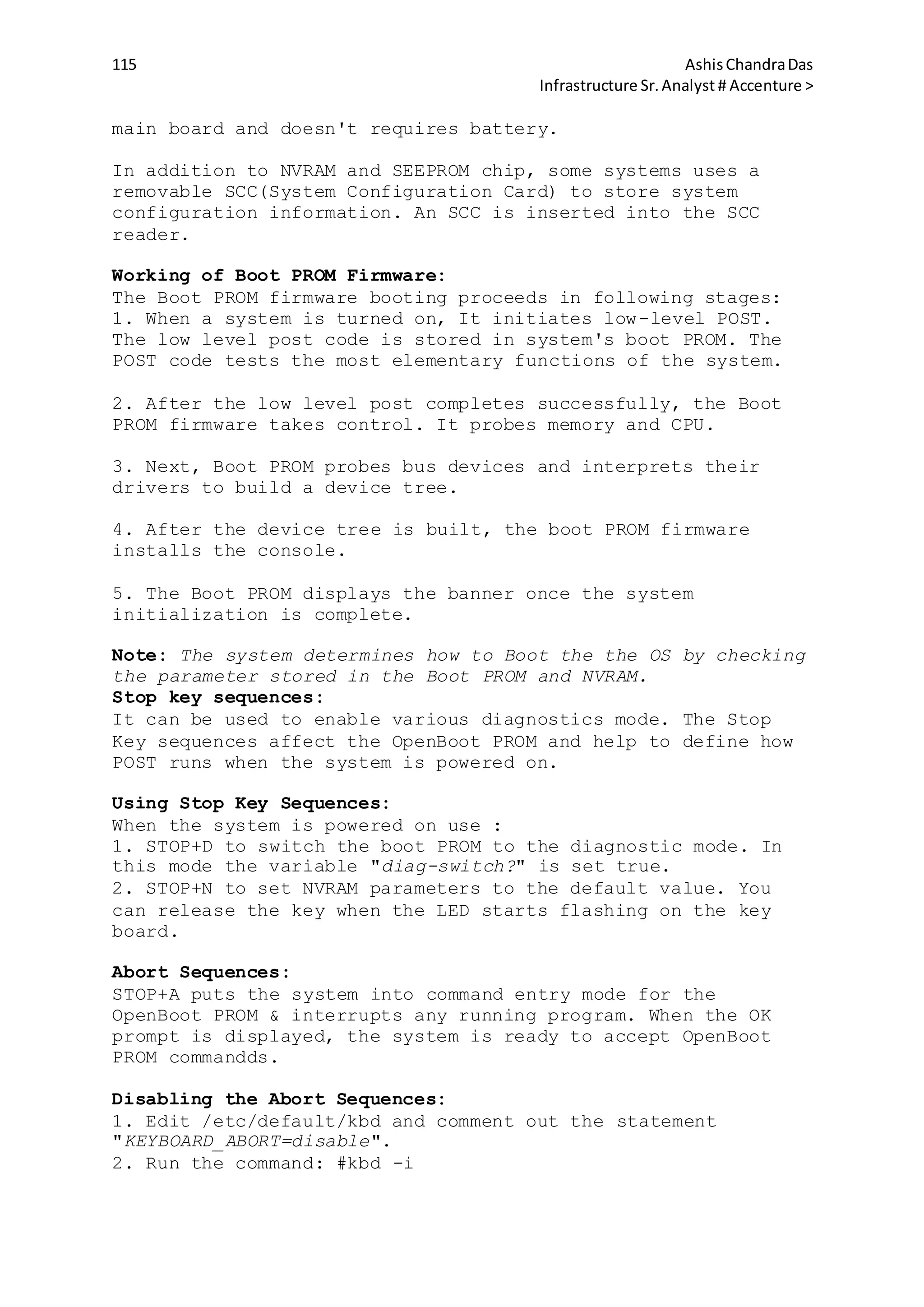 115 AshisChandraDas
Infrastructure Sr.Analyst # Accenture >
main board and doesn't requires battery.
In addition to NVRAM and SEEPROM chip, some systems uses a
removable SCC(System Configuration Card) to store system
configuration information. An SCC is inserted into the SCC
reader.
Working of Boot PROM Firmware:
The Boot PROM firmware booting proceeds in following stages:
1. When a system is turned on, It initiates low-level POST.
The low level post code is stored in system's boot PROM. The
POST code tests the most elementary functions of the system.
2. After the low level post completes successfully, the Boot
PROM firmware takes control. It probes memory and CPU.
3. Next, Boot PROM probes bus devices and interprets their
drivers to build a device tree.
4. After the device tree is built, the boot PROM firmware
installs the console.
5. The Boot PROM displays the banner once the system
initialization is complete.
Note: The system determines how to Boot the the OS by checking
the parameter stored in the Boot PROM and NVRAM.
Stop key sequences:
It can be used to enable various diagnostics mode. The Stop
Key sequences affect the OpenBoot PROM and help to define how
POST runs when the system is powered on.
Using Stop Key Sequences:
When the system is powered on use :
1. STOP+D to switch the boot PROM to the diagnostic mode. In
this mode the variable "diag-switch?" is set true.
2. STOP+N to set NVRAM parameters to the default value. You
can release the key when the LED starts flashing on the key
board.
Abort Sequences:
STOP+A puts the system into command entry mode for the
OpenBoot PROM & interrupts any running program. When the OK
prompt is displayed, the system is ready to accept OpenBoot
PROM commandds.
Disabling the Abort Sequences:
1. Edit /etc/default/kbd and comment out the statement
"KEYBOARD_ABORT=disable".
2. Run the command: #kbd -i
 