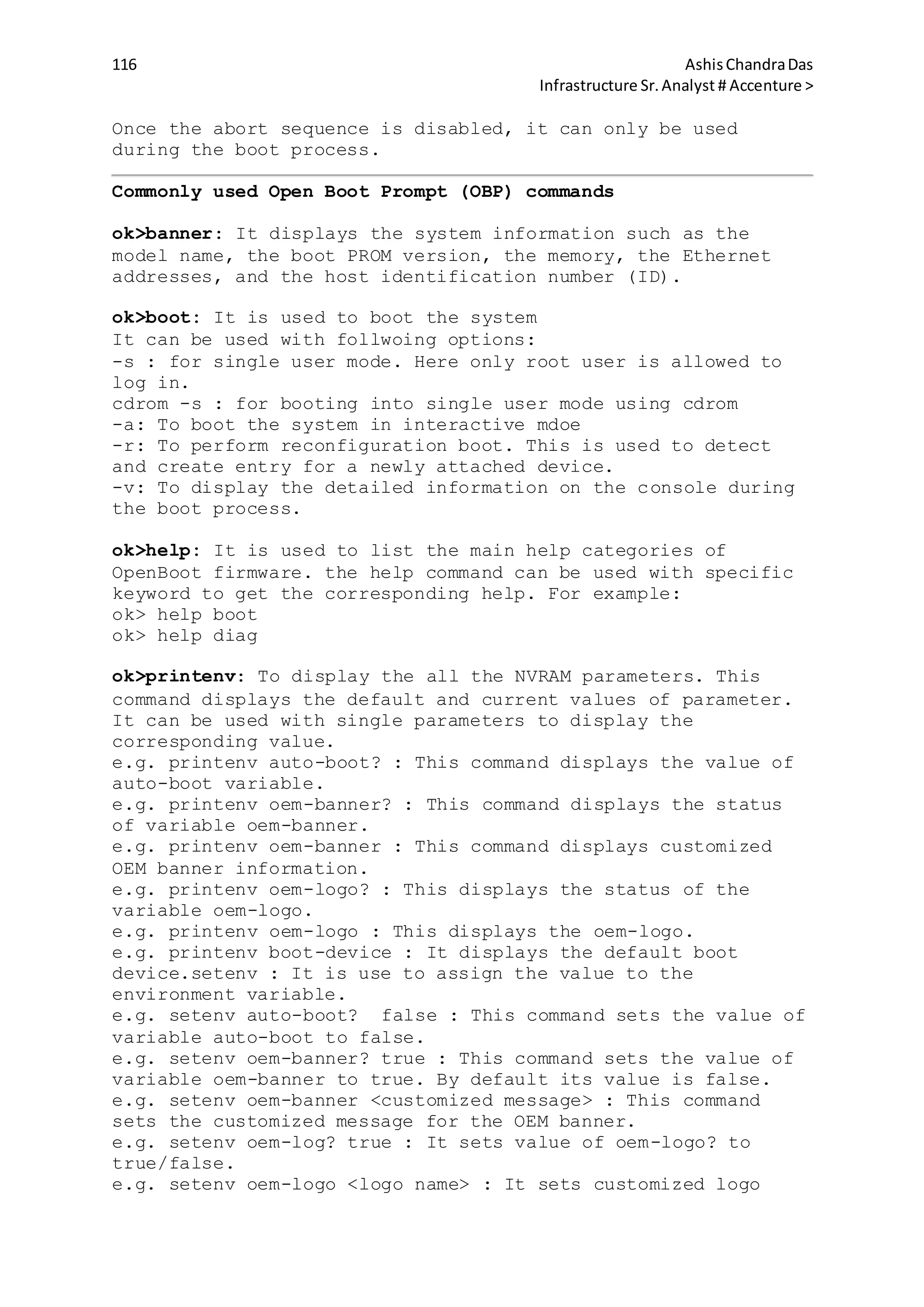 116 AshisChandraDas
Infrastructure Sr.Analyst # Accenture >
Once the abort sequence is disabled, it can only be used
during the boot process.
Commonly used Open Boot Prompt (OBP) commands
ok>banner: It displays the system information such as the
model name, the boot PROM version, the memory, the Ethernet
addresses, and the host identification number (ID).
ok>boot: It is used to boot the system
It can be used with follwoing options:
-s : for single user mode. Here only root user is allowed to
log in.
cdrom -s : for booting into single user mode using cdrom
-a: To boot the system in interactive mdoe
-r: To perform reconfiguration boot. This is used to detect
and create entry for a newly attached device.
-v: To display the detailed information on the console during
the boot process.
ok>help: It is used to list the main help categories of
OpenBoot firmware. the help command can be used with specific
keyword to get the corresponding help. For example:
ok> help boot
ok> help diag
ok>printenv: To display the all the NVRAM parameters. This
command displays the default and current values of parameter.
It can be used with single parameters to display the
corresponding value.
e.g. printenv auto-boot? : This command displays the value of
auto-boot variable.
e.g. printenv oem-banner? : This command displays the status
of variable oem-banner.
e.g. printenv oem-banner : This command displays customized
OEM banner information.
e.g. printenv oem-logo? : This displays the status of the
variable oem-logo.
e.g. printenv oem-logo : This displays the oem-logo.
e.g. printenv boot-device : It displays the default boot
device.setenv : It is use to assign the value to the
environment variable.
e.g. setenv auto-boot? false : This command sets the value of
variable auto-boot to false.
e.g. setenv oem-banner? true : This command sets the value of
variable oem-banner to true. By default its value is false.
e.g. setenv oem-banner <customized message> : This command
sets the customized message for the OEM banner.
e.g. setenv oem-log? true : It sets value of oem-logo? to
true/false.
e.g. setenv oem-logo <logo name> : It sets customized logo
 