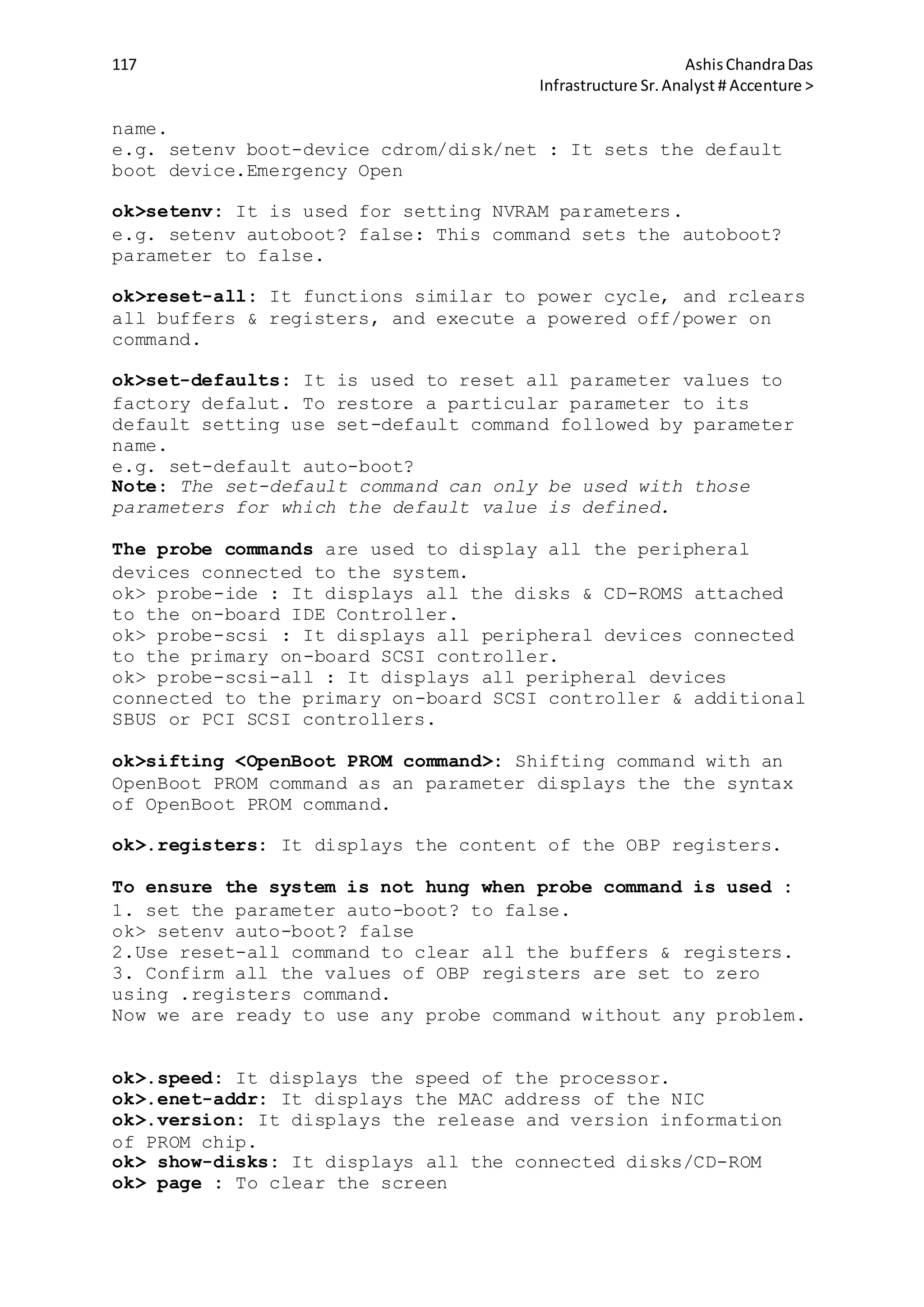 117 AshisChandraDas
Infrastructure Sr.Analyst # Accenture >
name.
e.g. setenv boot-device cdrom/disk/net : It sets the default
boot device.Emergency Open
ok>setenv: It is used for setting NVRAM parameters.
e.g. setenv autoboot? false: This command sets the autoboot?
parameter to false.
ok>reset-all: It functions similar to power cycle, and rclears
all buffers & registers, and execute a powered off/power on
command.
ok>set-defaults: It is used to reset all parameter values to
factory defalut. To restore a particular parameter to its
default setting use set-default command followed by parameter
name.
e.g. set-default auto-boot?
Note: The set-default command can only be used with those
parameters for which the default value is defined.
The probe commands are used to display all the peripheral
devices connected to the system.
ok> probe-ide : It displays all the disks & CD-ROMS attached
to the on-board IDE Controller.
ok> probe-scsi : It displays all peripheral devices connected
to the primary on-board SCSI controller.
ok> probe-scsi-all : It displays all peripheral devices
connected to the primary on-board SCSI controller & additional
SBUS or PCI SCSI controllers.
ok>sifting <OpenBoot PROM command>: Shifting command with an
OpenBoot PROM command as an parameter displays the the syntax
of OpenBoot PROM command.
ok>.registers: It displays the content of the OBP registers.
To ensure the system is not hung when probe command is used :
1. set the parameter auto-boot? to false.
ok> setenv auto-boot? false
2.Use reset-all command to clear all the buffers & registers.
3. Confirm all the values of OBP registers are set to zero
using .registers command.
Now we are ready to use any probe command without any problem.
ok>.speed: It displays the speed of the processor.
ok>.enet-addr: It displays the MAC address of the NIC
ok>.version: It displays the release and version information
of PROM chip.
ok> show-disks: It displays all the connected disks/CD-ROM
ok> page : To clear the screen
 