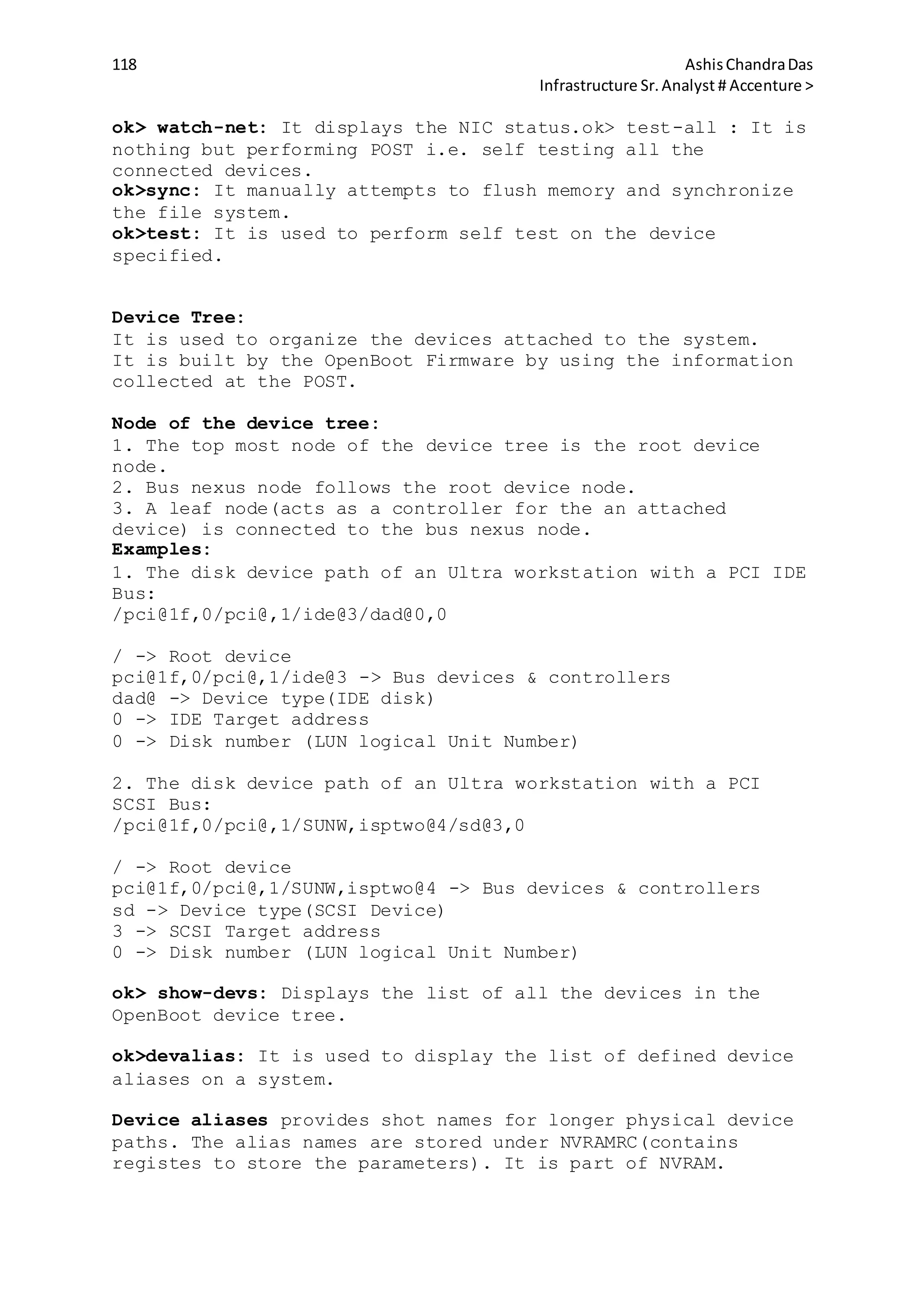 118 AshisChandraDas
Infrastructure Sr.Analyst # Accenture >
ok> watch-net: It displays the NIC status.ok> test-all : It is
nothing but performing POST i.e. self testing all the
connected devices.
ok>sync: It manually attempts to flush memory and synchronize
the file system.
ok>test: It is used to perform self test on the device
specified.
Device Tree:
It is used to organize the devices attached to the system.
It is built by the OpenBoot Firmware by using the information
collected at the POST.
Node of the device tree:
1. The top most node of the device tree is the root device
node.
2. Bus nexus node follows the root device node.
3. A leaf node(acts as a controller for the an attached
device) is connected to the bus nexus node.
Examples:
1. The disk device path of an Ultra workstation with a PCI IDE
Bus:
/pci@1f,0/pci@,1/ide@3/dad@0,0
/ -> Root device
pci@1f,0/pci@,1/ide@3 -> Bus devices & controllers
dad@ -> Device type(IDE disk)
0 -> IDE Target address
0 -> Disk number (LUN logical Unit Number)
2. The disk device path of an Ultra workstation with a PCI
SCSI Bus:
/pci@1f,0/pci@,1/SUNW,isptwo@4/sd@3,0
/ -> Root device
pci@1f,0/pci@,1/SUNW,isptwo@4 -> Bus devices & controllers
sd -> Device type(SCSI Device)
3 -> SCSI Target address
0 -> Disk number (LUN logical Unit Number)
ok> show-devs: Displays the list of all the devices in the
OpenBoot device tree.
ok>devalias: It is used to display the list of defined device
aliases on a system.
Device aliases provides shot names for longer physical device
paths. The alias names are stored under NVRAMRC(contains
registes to store the parameters). It is part of NVRAM.
 
