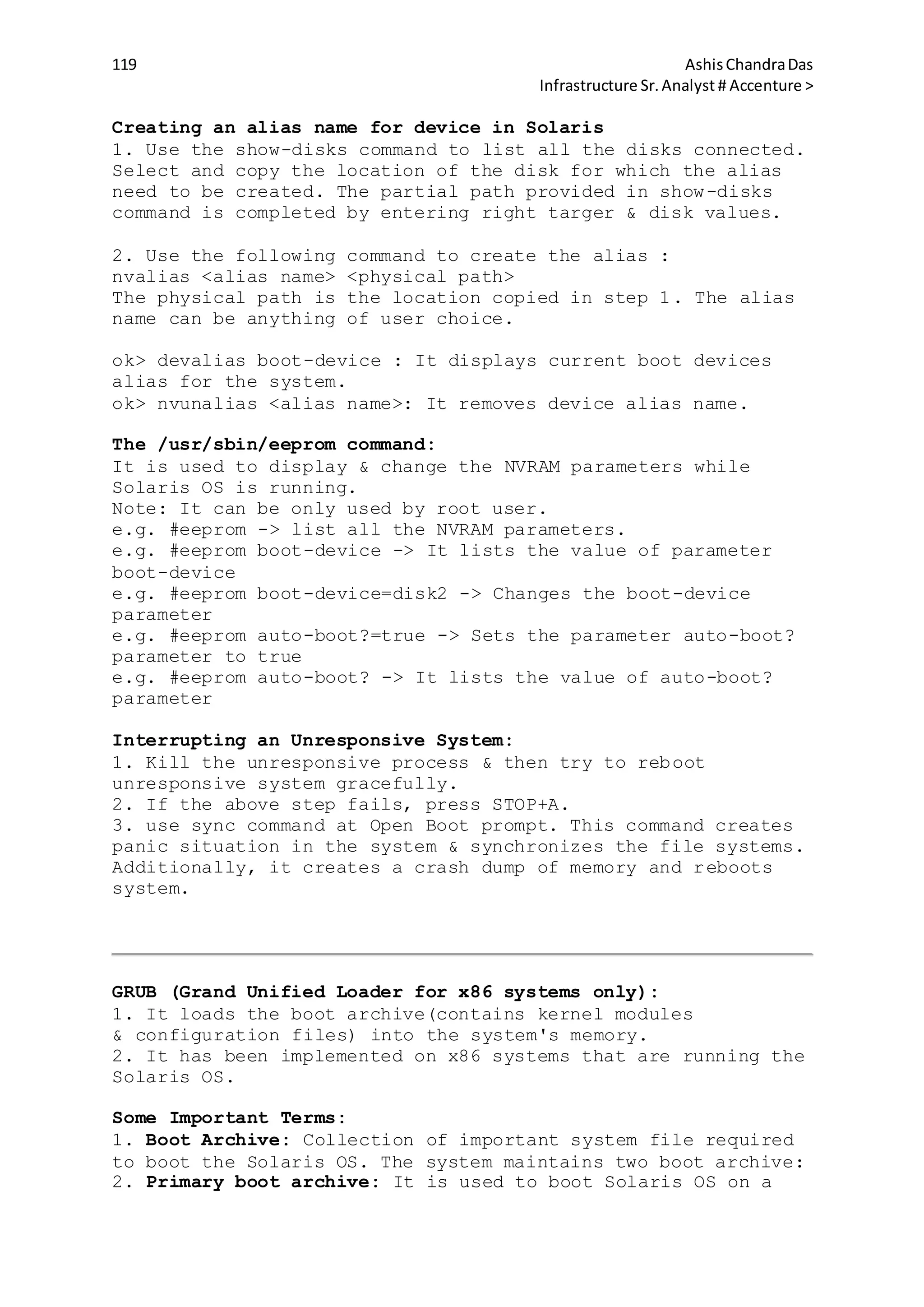 119 AshisChandraDas
Infrastructure Sr.Analyst # Accenture >
Creating an alias name for device in Solaris
1. Use the show-disks command to list all the disks connected.
Select and copy the location of the disk for which the alias
need to be created. The partial path provided in show-disks
command is completed by entering right targer & disk values.
2. Use the following command to create the alias :
nvalias <alias name> <physical path>
The physical path is the location copied in step 1. The alias
name can be anything of user choice.
ok> devalias boot-device : It displays current boot devices
alias for the system.
ok> nvunalias <alias name>: It removes device alias name.
The /usr/sbin/eeprom command:
It is used to display & change the NVRAM parameters while
Solaris OS is running.
Note: It can be only used by root user.
e.g. #eeprom -> list all the NVRAM parameters.
e.g. #eeprom boot-device -> It lists the value of parameter
boot-device
e.g. #eeprom boot-device=disk2 -> Changes the boot-device
parameter
e.g. #eeprom auto-boot?=true -> Sets the parameter auto-boot?
parameter to true
e.g. #eeprom auto-boot? -> It lists the value of auto-boot?
parameter
Interrupting an Unresponsive System:
1. Kill the unresponsive process & then try to reboot
unresponsive system gracefully.
2. If the above step fails, press STOP+A.
3. use sync command at Open Boot prompt. This command creates
panic situation in the system & synchronizes the file systems.
Additionally, it creates a crash dump of memory and reboots
system.
GRUB (Grand Unified Loader for x86 systems only):
1. It loads the boot archive(contains kernel modules
& configuration files) into the system's memory.
2. It has been implemented on x86 systems that are running the
Solaris OS.
Some Important Terms:
1. Boot Archive: Collection of important system file required
to boot the Solaris OS. The system maintains two boot archive:
2. Primary boot archive: It is used to boot Solaris OS on a
 