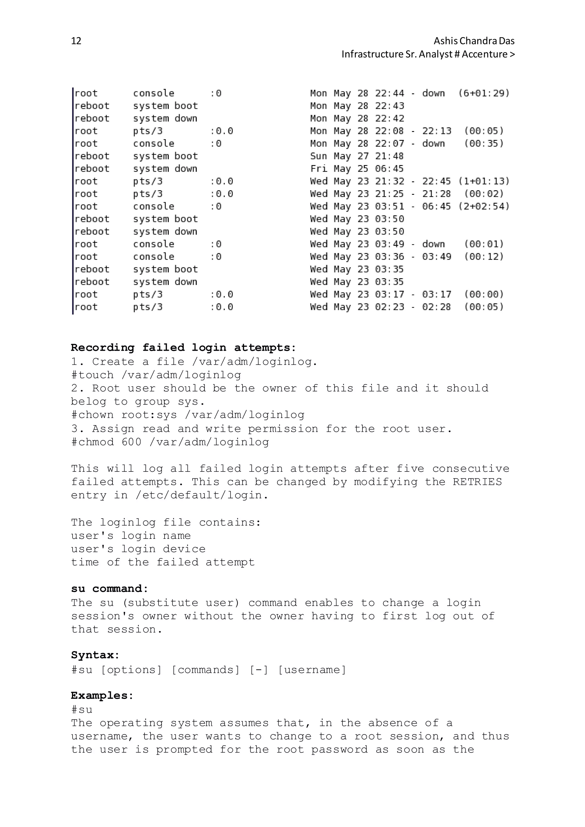 12 AshisChandraDas
Infrastructure Sr.Analyst # Accenture >
Recording failed login attempts:
1. Create a file /var/adm/loginlog.
#touch /var/adm/loginlog
2. Root user should be the owner of this file and it should
belog to group sys.
#chown root:sys /var/adm/loginlog
3. Assign read and write permission for the root user.
#chmod 600 /var/adm/loginlog
This will log all failed login attempts after five consecutive
failed attempts. This can be changed by modifying the RETRIES
entry in /etc/default/login.
The loginlog file contains:
user's login name
user's login device
time of the failed attempt
su command:
The su (substitute user) command enables to change a login
session's owner without the owner having to first log out of
that session.
Syntax:
#su [options] [commands] [-] [username]
Examples:
#su
The operating system assumes that, in the absence of a
username, the user wants to change to a root session, and thus
the user is prompted for the root password as soon as the
 