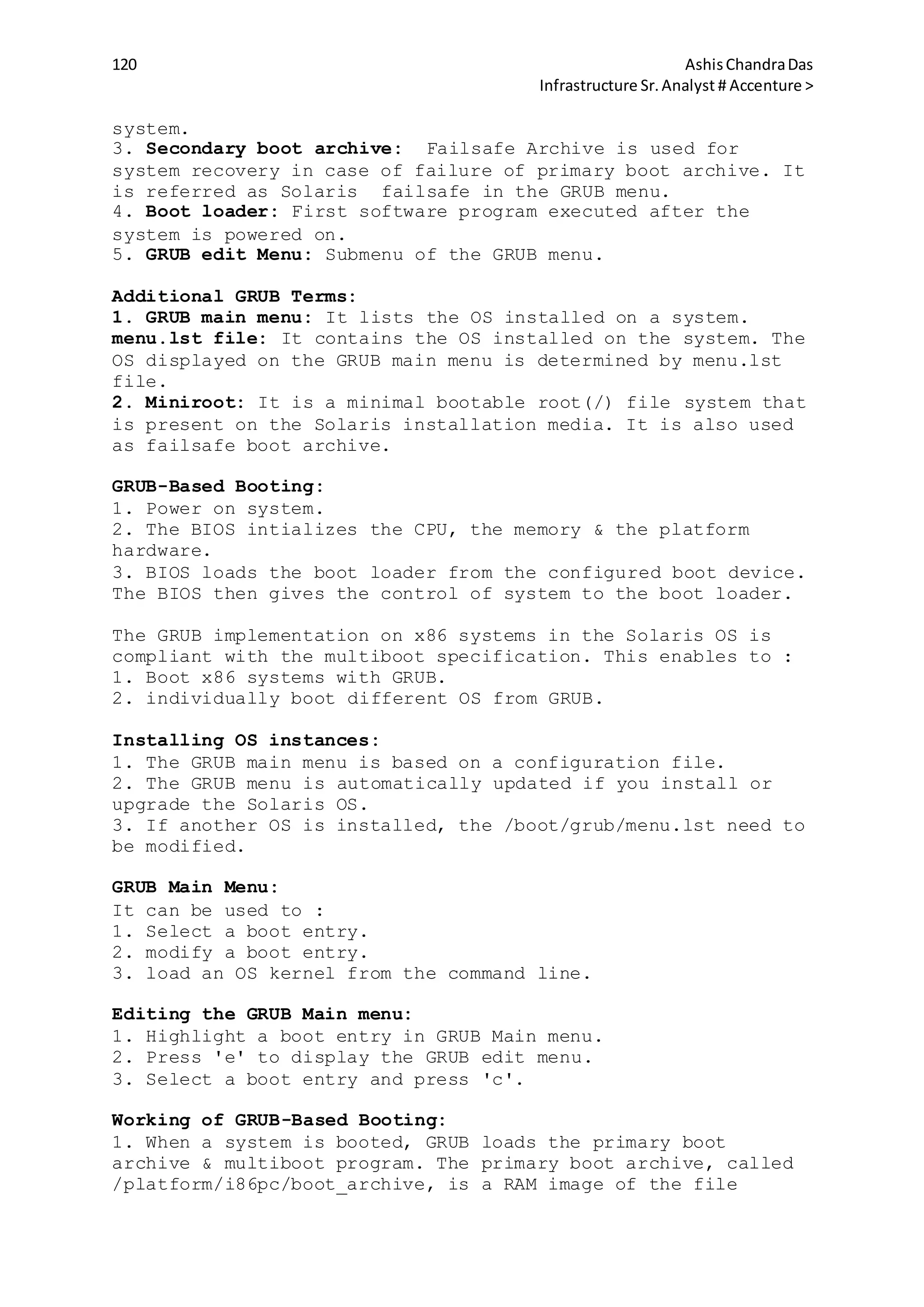 120 AshisChandraDas
Infrastructure Sr.Analyst # Accenture >
system.
3. Secondary boot archive: Failsafe Archive is used for
system recovery in case of failure of primary boot archive. It
is referred as Solaris failsafe in the GRUB menu.
4. Boot loader: First software program executed after the
system is powered on.
5. GRUB edit Menu: Submenu of the GRUB menu.
Additional GRUB Terms:
1. GRUB main menu: It lists the OS installed on a system.
menu.lst file: It contains the OS installed on the system. The
OS displayed on the GRUB main menu is determined by menu.lst
file.
2. Miniroot: It is a minimal bootable root(/) file system that
is present on the Solaris installation media. It is also used
as failsafe boot archive.
GRUB-Based Booting:
1. Power on system.
2. The BIOS intializes the CPU, the memory & the platform
hardware.
3. BIOS loads the boot loader from the configured boot device.
The BIOS then gives the control of system to the boot loader.
The GRUB implementation on x86 systems in the Solaris OS is
compliant with the multiboot specification. This enables to :
1. Boot x86 systems with GRUB.
2. individually boot different OS from GRUB.
Installing OS instances:
1. The GRUB main menu is based on a configuration file.
2. The GRUB menu is automatically updated if you install or
upgrade the Solaris OS.
3. If another OS is installed, the /boot/grub/menu.lst need to
be modified.
GRUB Main Menu:
It can be used to :
1. Select a boot entry.
2. modify a boot entry.
3. load an OS kernel from the command line.
Editing the GRUB Main menu:
1. Highlight a boot entry in GRUB Main menu.
2. Press 'e' to display the GRUB edit menu.
3. Select a boot entry and press 'c'.
Working of GRUB-Based Booting:
1. When a system is booted, GRUB loads the primary boot
archive & multiboot program. The primary boot archive, called
/platform/i86pc/boot_archive, is a RAM image of the file
 