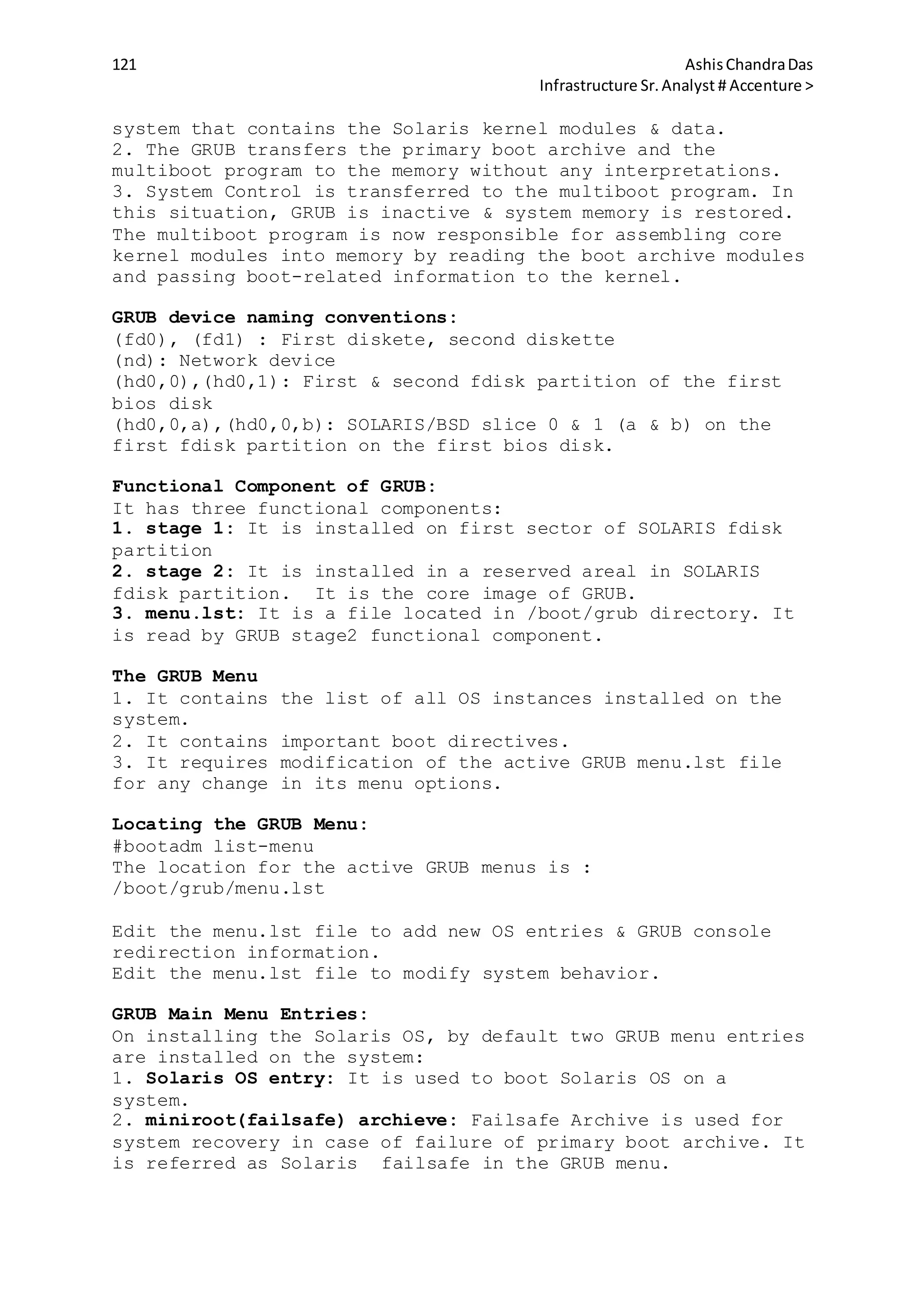 121 AshisChandraDas
Infrastructure Sr.Analyst # Accenture >
system that contains the Solaris kernel modules & data.
2. The GRUB transfers the primary boot archive and the
multiboot program to the memory without any interpretations.
3. System Control is transferred to the multiboot program. In
this situation, GRUB is inactive & system memory is restored.
The multiboot program is now responsible for assembling core
kernel modules into memory by reading the boot archive modules
and passing boot-related information to the kernel.
GRUB device naming conventions:
(fd0), (fd1) : First diskete, second diskette
(nd): Network device
(hd0,0),(hd0,1): First & second fdisk partition of the first
bios disk
(hd0,0,a),(hd0,0,b): SOLARIS/BSD slice 0 & 1 (a & b) on the
first fdisk partition on the first bios disk.
Functional Component of GRUB:
It has three functional components:
1. stage 1: It is installed on first sector of SOLARIS fdisk
partition
2. stage 2: It is installed in a reserved areal in SOLARIS
fdisk partition. It is the core image of GRUB.
3. menu.lst: It is a file located in /boot/grub directory. It
is read by GRUB stage2 functional component.
The GRUB Menu
1. It contains the list of all OS instances installed on the
system.
2. It contains important boot directives.
3. It requires modification of the active GRUB menu.lst file
for any change in its menu options.
Locating the GRUB Menu:
#bootadm list-menu
The location for the active GRUB menus is :
/boot/grub/menu.lst
Edit the menu.lst file to add new OS entries & GRUB console
redirection information.
Edit the menu.lst file to modify system behavior.
GRUB Main Menu Entries:
On installing the Solaris OS, by default two GRUB menu entries
are installed on the system:
1. Solaris OS entry: It is used to boot Solaris OS on a
system.
2. miniroot(failsafe) archieve: Failsafe Archive is used for
system recovery in case of failure of primary boot archive. It
is referred as Solaris failsafe in the GRUB menu.
 