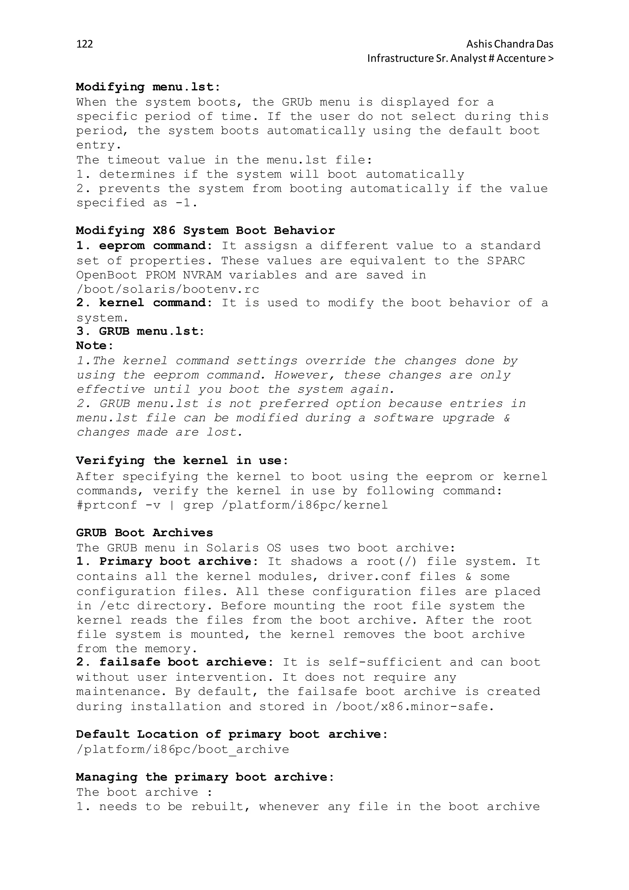 122 AshisChandraDas
Infrastructure Sr.Analyst # Accenture >
Modifying menu.lst:
When the system boots, the GRUb menu is displayed for a
specific period of time. If the user do not select during this
period, the system boots automatically using the default boot
entry.
The timeout value in the menu.lst file:
1. determines if the system will boot automatically
2. prevents the system from booting automatically if the value
specified as -1.
Modifying X86 System Boot Behavior
1. eeprom command: It assigsn a different value to a standard
set of properties. These values are equivalent to the SPARC
OpenBoot PROM NVRAM variables and are saved in
/boot/solaris/bootenv.rc
2. kernel command: It is used to modify the boot behavior of a
system.
3. GRUB menu.lst:
Note:
1.The kernel command settings override the changes done by
using the eeprom command. However, these changes are only
effective until you boot the system again.
2. GRUB menu.lst is not preferred option because entries in
menu.lst file can be modified during a software upgrade &
changes made are lost.
Verifying the kernel in use:
After specifying the kernel to boot using the eeprom or kernel
commands, verify the kernel in use by following command:
#prtconf -v | grep /platform/i86pc/kernel
GRUB Boot Archives
The GRUB menu in Solaris OS uses two boot archive:
1. Primary boot archive: It shadows a root(/) file system. It
contains all the kernel modules, driver.conf files & some
configuration files. All these configuration files are placed
in /etc directory. Before mounting the root file system the
kernel reads the files from the boot archive. After the root
file system is mounted, the kernel removes the boot archive
from the memory.
2. failsafe boot archieve: It is self-sufficient and can boot
without user intervention. It does not require any
maintenance. By default, the failsafe boot archive is created
during installation and stored in /boot/x86.minor-safe.
Default Location of primary boot archive:
/platform/i86pc/boot_archive
Managing the primary boot archive:
The boot archive :
1. needs to be rebuilt, whenever any file in the boot archive
 